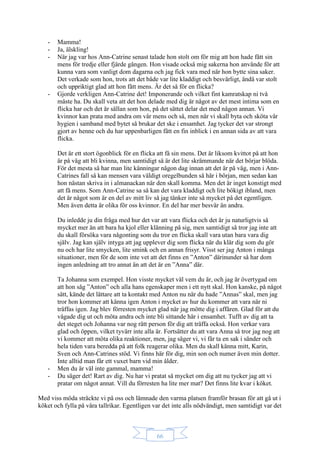 66
- Mamma!
- Ja, älskling!
- När jag var hos Ann-Catrine senast talade hon stolt om för mig att hon hade fått sin
mens för tredje eller fjärde gången. Hon visade också mig sakerna hon använde för att
kunna vara som vanligt dom dagarna och jag fick vara med när hon bytte sina saker.
Det verkade som hon, trots att det både var lite kladdigt och besvärligt, ändå var stolt
och uppriktigt glad att hon fått mens. Är det så för en flicka?
- Gjorde verkligen Ann-Catrine det! Imponerande och vilket fint kamratskap ni två
måste ha. Du skall veta att det hon delade med dig är något av det mest intima som en
flicka har och det är sällan som hon, på det sättet delar det med någon annan. Vi
kvinnor kan prata med andra om vår mens och så, men när vi skall byta och sköta vår
hygien i samband med bytet så brukar det ske i ensamhet. Jag tycker det var strongt
gjort av henne och du har uppenbarligen fått en fin inblick i en annan sida av att vara
flicka.
Det är ett stort ögonblick för en flicka att få sin mens. Det är liksom kvittot på att hon
är på väg att bli kvinna, men samtidigt så är det lite skrämmande när det börjar blöda.
För det mesta så har man lite känningar någon dag innan att det är på väg, men i Ann-
Catrines fall så kan mensen vara väldigt oregelbunden så här i början, men sedan kan
hon nästan skriva in i almanackan när den skall komma. Men det är inget konstigt med
att få mens. Som Ann-Catrine sa så kan det vara kladdigt och lite bökigt ibland, men
det är något som är en del av mitt liv så jag tänker inte så mycket på det egentligen.
Men även detta är olika för oss kvinnor. En del har mer besvär än andra.
Du inledde ju din fråga med hur det var att vara flicka och det är ju naturligtvis så
mycket mer än att bara ha kjol eller klänning på sig, men samtidigt så tror jag inte att
du skall försöka vara någonting som du tror en flicka skall vara utan bara vara dig
själv. Jag kan själv intyga att jag upplever dig som flicka när du klär dig som du gör
nu och har lite smycken, lite smink och en annan frisyr. Visst ser jag Anton i många
situationer, men för de som inte vet att det finns en ”Anton” därinunder så har dom
ingen anledning att tro annat än att det är en ”Anna” där.
Ta Johanna som exempel. Hon visste mycket väl vem du är, och jag är övertygad om
att hon såg ”Anton” och alla hans egenskaper men i ett nytt skal. Hon kanske, på något
sätt, kände det lättare att ta kontakt med Anton nu när du hade ”Annas” skal, men jag
tror hon kommer att känna igen Anton i mycket av hur du kommer att vara när ni
träffas igen. Jag blev förresten mycket glad när jag mötte dig i affären. Glad för att du
vågade dig ut och möta andra och inte bli sittande här i ensamhet. Tufft av dig att ta
det steget och Johanna var nog rätt person för dig att träffa också. Hon verkar vara
glad och öppen, vilket tyvärr inte alla är. Fortsätter du att vara Anna så tror jag nog att
vi kommer att möta olika reaktioner, men, jag säger vi, vi får ta en sak i sänder och
hela tiden vara beredda på att folk reagerar olika. Men du skall känna mitt, Karin,
Sven och Ann-Catrines stöd. Vi finns här för dig, min son och numer även min dotter.
Inte alltid man får ett vuxet barn vid min ålder.
- Men du är väl inte gammal, mamma!
- Du säger det! Rart av dig. Nu har vi pratat så mycket om dig att nu tycker jag att vi
pratar om något annat. Vill du förresten ha lite mer mat? Det finns lite kvar i köket.
Med viss möda sträckte vi på oss och lämnade den varma platsen framför brasan för att gå ut i
köket och fylla på våra tallrikar. Egentligen var det inte alls nödvändigt, men samtidigt var det
 