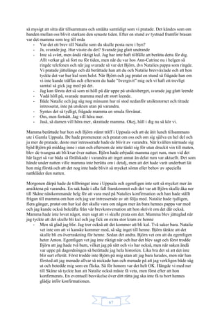 67
så mysigt att sitta där tillsammans och småäta samtidigt som vi pratade. Det kändes som om
banden mellan oss blivit starkare den senaste tiden. Efter en stund av tystnad framför brasan
var det mamma som tog till orda
- Var det ett brev till Natalie som du skulle posta nere i byn?
- Ja, svarade jag. Hur visste du det? Svarade jag glatt undrande
- Inte så svårt, men ändå riktigt kul. Jag har inte haft tillfälle att berätta detta för dig.
Allt verkar gå så fort nu för tiden, men när du var hos Ann-Catrine nu i helgen så
ringde telefonen och när jag svarade så var det Björn, dvs Natalies pappa som ringde.
Vi pratade jättelänge och då berättade han att du och Natalie brevväxlade och att hon
tyckte det var hur kul som helst. När Björn och jag pratat en stund så frågade han om
vi inte kunde träffas och eftersom du hade ”övergivit” mig och vi haft ett trevligt
samtal så gick jag med på det.
- Jag kan första det så som ni höll på där uppe på utsiktsberget, svarade jag glatt leende
- Vadå höll på, svarade mamma med ett stort leende.
- Både Natalie och jag såg nog minsann hur ni stod nedanför utsiktstornet och tittade
intresserat, inte på utsikten utan på varandra.
- Syntes det så tydligt, frågade mamma en smula förvånat.
- Om, men fortsätt. Jag vill höra mer.
- Jaså, så damen vill höra mer, skrattade mamma. Okej, håll i dig nu så kör vi.
Mamma berättade hur hon och Björn stämt träff i Uppsala och att de ätit lunch tillsammans
ute i Gamla Uppsala. De hade promenerat och pratat om oss och om sig själva en hel del och
ju mer de pratade, desto mer intresserade hade de blivit av varandra. När kvällen närmade sig
bjöd Björn på middag inne i stan och eftersom de inte tänkt sig för utan druckit vin till maten,
blev de tvungna att bli kvar över natten. Björn hade erbjudit mamma eget rum, men vid det
här laget så var båda så förälskade i varandra att inget annat än delat rum var aktuellt. Det som
hände under natten ville mamma inte berätta om i detalj, men att det hade varit underbart lät
hon mig förstå och att det nog inte hade blivit så mycket sömn eller behov av speciella
nattkläder den natten.
Morgonen därpå hade de tillbringat inne i Uppsala och egentligen inte sett så mycket mer än
ansiktena på varandra. En sak hade i alla fall framkommit och det var att Björn skulle åka ner
till Skåne nästkommande helg för att vara med på Natalies konfirmation och han hade ställt
frågan till mamma om hon och jag var intresserade av att följa med. Natalie hade tydligen,
flera gånger, pratat om hur kul det skulle vara om någon mer än bara hennes pappa var med
och jag kunde också bekräfta från vår brevkonversation att hon skrivit om det där också.
Mamma hade inte lovat något, men sagt att vi skulle prata om det. Mamma blev jätteglad när
jag tyckte att det skulle bli kul och jag fick en extra stor kram av henne
- Men så glad jag blir. Jag tror också att det kommer att bli kul. Två saker bara. Natalie
vet inte om att vi kanske kommer med, så säg inget till henne. Björn tänkte att det
skulle bli en överraskning för henne. Sedan det andra. Björn vet om att du egentligen
heter Anton. Egentligen vet jag inte riktigt när och hur det blev sagt och först trodde
Björn att jag hade två barn, vilket jag på sätt och vis har också, men när saken ändå
var uppe på dagordningen så berättade jag hela historien. Lika bra det så att det inte
blir surt efteråt. Först trodde inte Björn på mig utan att jag bara lurades, men när han
förstod att jag menade allvar så nickade han och menade på att jag verkligen både såg
ut och betedde mig som en flicka. Så för honom var det helt OK. Hängde vi med ner
till Skåne så tyckte han att Natalie också måste få veta, men först efter att hon
konfirmerats. En eventuell besvikelse över ditt rätta jag ska inte få ta bort hennes
glädje inför konfirmationen.
 