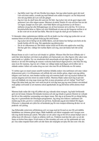 68
- Jag håller med. Jag vill inte försöka lura någon, fast jag redan kanske gjort det med
Lars och dom andra, svarade jag med lättnad som sedan övergick i en lite bekymrad
min när jag tänkte på Lars och det gänget.
- Jag tror inte du skall lasta ditt samvete för hårt. Jag tycker inte att du gjort något orätt
gentemot Lars eller någon annan. Däremot så måste Natalie få veta och hur hon tar det
vet ingen, knappt ens hon själv, men både Björn och jag kommer ju att finnas i
närheten så jag har alla förhoppningar om att hon kommer att ta det bra. Ni två är ju
betydelsefulla delar av Björn och mitt förhållande så utan att det fungerar mellan er så
är det svårt att tro att det kan hålla. Men det är inget du skall gå och fundera över.
Vi lämnade vidare spekulationer därhän och för att ändå visa hur roligt jag tyckte det var att
mamma hittat en kille hon gillade kröp jag tätt intill henne
- Jag tycker det är härligt att du träffat Björn, och det känns hur härligt som helst att du
kunde berätta allt för mig. Det uppskattar jag jättemycket.
- Du är så välkommen så. Det känns skönt också att få dela min upplevelse med dig.
Det har gått fort, väldigt fort mellan Björn och mig, men det känns helt rätt så här
långt.
Brasan brann ut och vi satt kvar och tittade in i glöden. Minnen från förr kom tillbaka när vi
suttit här, hela familjen och tittat in på glöden och fantiserade om vilka figurer eller saker som
man kunde se i glöden. Nu var situationen helt annorlunda och på något sätt så fick jag en
känsla av att min förvandling de senaste veckorna hade betytt något positivt, inte bara för mig
utan även för mamma. Jag tror att vi båda var väldigt nöjda med dagen och kvällen när vi
städade undan i köket och sedan drog oss mot våra rum för att förbereda oss för natten.
Vi möttes igen en stund senare utanför toaletten iklädda endast våra nattlinnen och utan vidare
diskussioner gick vi in tillsammans och utförde det som skulles göras, något som jag aldrig
tidigare varit med om, men banden mellan mig och mamma hade växt sig mycket starkare de
senaste dagarna och inte minst nu under kvällen. Mamma följde sedan med mig in på mitt
rum och bäddade om mig noga innan jag fick en puss på pannan och ett vänligt ”God Natt”.
Något likt detta hade jag inte varit med om på år och dag men jag tog emot hennes omvårdnad
med glädje och kunde se att mamma också uppskattade att jag lät henne utföra denna ritual
igen.
Mamma hade redan åkt iväg till jobbet när jag vaknade nästa morgon. Jag hade fortfarande
gott om tid innan Johanna förväntades komma och när jag tittade ut genom fönstret så verkade
det bli en lika underbar sommardag som dagen innan. Det såg ut att kunna bli en riktigt härlig
dag om vi genomförde det föreslagna programmet. Jag intog min frukost i nattlinnet och
medan jag åt den, givetvis i solskenet ute på bron, funderade jag på min klädsel för dagen.
Eftersom vi planerade att cykla lite så bestämde jag för min rompers-klänning då den var så
praktisk vid cykling.
Jag förberedde också min utflyktskorg och var noga med att få med en stor filt och dubbla
handdukar om Johanna glömt något. Både baddräkt och bikini stoppades ned i korgen som
tids nog skulle hamna på cykeln. Min plan var att cykla iväg en bit till en annan badsjö som vi
sällan kom till eftersom vi hade en alldeles intill oss. Fördelen med den här sjön var att det
fanns en holme bara några 10-tal meter ut från stranden och som var lite spännande att vara
på. Ena sidan stupade brant utför och där fanns det möjlighet att dyka för den som ville det.
 