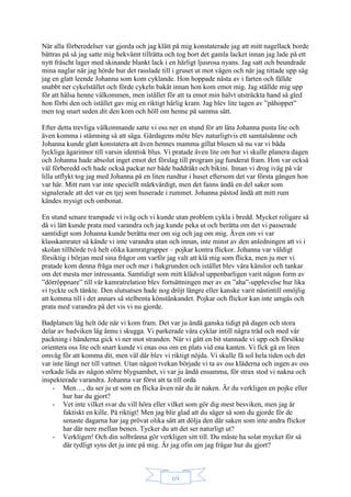 69
När alla förberedelser var gjorda och jag klätt på mig konstaterade jag att mitt nagellack borde
bättras på så jag satte mig bekvämt tillrätta och tog bort det gamla lacket innan jag lade på ett
nytt fräscht lager med skinande blankt lack i en härligt ljusrosa nyans. Jag satt och beundrade
mina naglar när jag hörde hur det rasslade till i gruset ut mot vägen och när jag tittade upp såg
jag en glatt leende Johanna som kom cyklande. Hon hoppade nästa av i farten och fällde
snabbt ner cykelstället och förde cykeln bakåt innan hon kom emot mig. Jag ställde mig upp
för att hälsa henne välkommen, men istället för att ta emot min halvt utsträckta hand så gled
hon förbi den och istället gav mig en riktigt härlig kram. Jag blev lite tagen av ”påhoppet”
men tog snart seden dit den kom och höll om henne på samma sätt.
Efter detta trevliga välkomnande satte vi oss ner en stund för att låta Johanna pusta lite och
även komma i stämning så att säga. Gårdagens möte blev naturligtvis ett samtalsämne och
Johanna kunde glatt konstatera att även hennes mamma gillat blusen så nu var vi båda
lyckliga ägarinnor till varsin identisk blus. Vi pratade även lite om hur vi skulle planera dagen
och Johanna hade absolut inget emot det förslag till program jag funderat fram. Hon var också
väl förberedd och hade också packat ner både baddräkt och bikini. Innan vi drog iväg på vår
lilla utflykt tog jag med Johanna på en liten rundtur i huset eftersom det var första gången hon
var här. Mitt rum var inte speciellt märkvärdigt, men det fanns ändå en del saker som
signalerade att det var en tjej som huserade i rummet. Johanna påstod ändå att mitt rum
kändes mysigt och ombonat.
En stund senare trampade vi iväg och vi kunde utan problem cykla i bredd. Mycket roligare så
då vi lätt kunde prata med varandra och jag kunde peka ut och berätta om det vi passerade
samtidigt som Johanna kunde berätta mer om sig och jag om mig. Även om vi var
klasskamrater så kände vi inte varandra utan och innan, inte minst av den anledningen att vi i
skolan tillhörde två helt olika kamratgrupper – pojkar kontra flickor. Johanna var väldigt
försiktig i början med sina frågor om varför jag valt att klä mig som flicka, men ju mer vi
pratade kom denna fråga mer och mer i bakgrunden och istället blev våra känslor och tankar
om det mesta mer intressanta. Samtidigt som mitt klädval uppenbarligen varit någon form av
”dörröppnare” till vår kamratrelation blev fortsättningen mer av en ”aha”-upplevelse hur lika
vi tyckte och tänkte. Den slutsatsen hade nog dröjt längre eller kanske varit nästintill omöjlig
att komma till i det annars så stelbenta könstänkandet. Pojkar och flickor kan inte umgås och
prata med varandra på det vis vi nu gjorde.
Badplatsen låg helt öde när vi kom fram. Det var ju ändå ganska tidigt på dagen och stora
delar av badviken låg ännu i skugga. Vi parkerade våra cyklar intill några träd och med vår
packning i händerna gick vi ner mot stranden. När vi gått en bit stannade vi upp och försökte
orientera oss lite och snart kunde vi enas oss om en plats vid ena kanten. Vi fick gå en liten
omväg för att komma dit, men väl där blev vi riktigt nöjda. Vi skulle få sol hela tiden och det
var inte långt ner till vattnet. Utan någon tvekan började vi ta av oss kläderna och ingen av oss
verkade lida av någon större blygsamhet, vi var ju ändå ensamma, för strax stod vi nakna och
inspekterade varandra. Johanna var först att ta till orda
- Men…, du ser ju ut som en flicka även när du är naken. Är du verkligen en pojke eller
hur har du gjort?
- Vet inte vilket svar du vill höra eller vilket som gör dig mest besviken, men jag är
faktiskt en kille. På riktigt! Men jag blir glad att du säger så som du gjorde för de
senaste dagarna har jag prövat olika sätt att dölja den där saken som inte andra flickor
har där nere mellan benen. Tycker du att det ser naturligt ut?
- Verkligen! Och din solbränna gör verkligen sitt till. Du måste ha solat mycket för så
där tydligt syns det ju inte på mig. Är jag ofin om jag frågar hur du gjort?
 