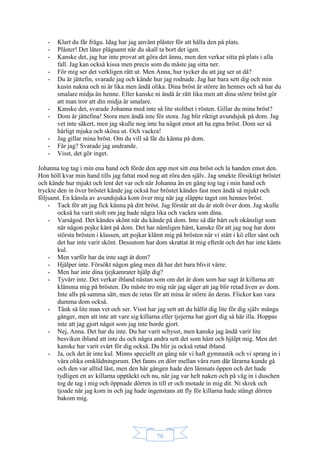 70
- Klart du får fråga. Idag har jag använt plåster för att hålla den på plats.
- Plåster! Det låter plågsamt när du skall ta bort det igen.
- Kanske det, jag har inte provat att göra det ännu, men den verkar sitta på plats i alla
fall. Jag kan också kissa men precis som du måste jag sitta ner.
- För mig ser det verkligen rätt ut. Men Anna, hur tycker du att jag ser ut då?
- Du är jättefin, svarade jag och kände hur jag rodnade. Jag har bara sett dig och min
kusin nakna och ni är lika men ändå olika. Dina bröst är större än hennes och så har du
smalare midja än henne. Eller kanske ni ändå är rätt lika men att dina större bröst gör
att man tror att din midja är smalare.
- Kanske det, svarade Johanna med inte så lite stolthet i rösten. Gillar du mina bröst?
- Dom är jättefina! Stora men ändå inte för stora. Jag blir riktigt avundsjuk på dom. Jag
vet inte säkert, men jag skulle nog inte ha något emot att ha egna bröst. Dom ser så
härligt mjuka och sköna ut. Och vackra!
- Jag gillar mina bröst. Om du vill så får du känna på dom.
- Får jag? Svarade jag undrande.
- Visst, det gör inget.
Johanna tog tag i min ena hand och förde den upp mot sitt ena bröst och la handen emot den.
Hon höll kvar min hand tills jag fattat mod nog att röra den själv. Jag smekte försiktigt bröstet
och kände hur mjukt och lent det var och när Johanna än en gång tog tag i min hand och
tryckte den in över bröstet kände jag också hur bröstet kändes fast men ändå så mjukt och
följsamt. En känsla av avundsjuka kom över mig när jag släppte taget om hennes bröst.
- Tack för att jag fick känna på ditt bröst. Jag förstår att du är stolt över dom. Jag skulle
också ha varit stolt om jag hade några lika och vackra som dina.
- Varsågod. Det kändes skönt när du kände på dom. Inte så där hårt och okänsligt som
när någon pojke känt på dom. Det har nämligen hänt, kanske för att jag nog har dom
största brösten i klassen, att pojkar klämt mig på brösten när vi stått i kö eller sånt och
det har inte varit skönt. Dessutom har dom skrattat åt mig efteråt och det har inte känts
kul.
- Men varför har du inte sagt åt dom?
- Hjälper inte. Försökt någon gång men då har det bara blivit värre.
- Men har inte dina tjejkamrater hjälp dig?
- Tyvärr inte. Det verkar ibland nästan som om det är dom som har sagt åt killarna att
klämma mig på brösten. Du måste tro mig när jag säger att jag blir retad även av dom.
Inte alls på samma sätt, men de retas för att mina är större än deras. Flickor kan vara
dumma dom också.
- Tänk så lite man vet och ser. Visst har jag sett att du hållit dig lite för dig själv många
gånger, men att inte att vare sig killarna eller tjejerna har gjort dig så här illa. Hoppas
inte att jag gjort något som jag inte borde gjort.
- Nej, Anna. Det har du inte. Du har varit schysst, men kanske jag ändå varit lite
besviken ibland att inte du och några andra sett det som hänt och hjälpt mig. Men det
kanske har varit svårt för dig också. Du blir ju också retad ibland.
- Ja, och det är inte kul. Minns speciellt en gång när vi haft gymnastik och vi sprang in i
våra olika omklädningsrum. Det fanns en dörr mellan våra rum där lärarna kunde gå
och den var alltid låst, men den här gången hade den lämnats öppen och det hade
tydligen en av killarna upptäckt och nu, när jag var helt naken och på väg in i duschen
tog de tag i mig och öppnade dörren in till er och motade in mig dit. Ni skrek och
tjoade när jag kom in och jag hade ingenstans att fly för killarna hade stängt dörren
bakom mig.
 