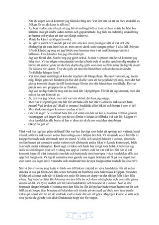71
- När du säger det så kommer jag faktiskt ihåg det. Var det inte så att du blev utskälld av
fröken för att du kom in till oss?
- Jo, hon trodde inte alls på att jag blivit inslängd till er trots att hon måste ha hört hur
killarna stod på andra sidan dörren och gapskrattade. Jag fick en ordentlig utskällning
av henne och tyckte att det var riktigt orättvist.
- Måste ha känts verkligen hemskt.
- Ja, själva sättet det skedde på var inte alls kul, men på något sätt så var det inte
obehagligt att vara inne hos er, trots att ni skrek som stungna grisar. I alla fall i början.
Efteråt kände jag nog att jag hörde mer hemma inne i ert omklädningsrum än i
killarnas. Den känslan har jag ofta tänkt på.
- Jag kan förstå det. Skulle nog jag gjort också. Ju mer vi pratar om det så kommer jag
ihåg mer. Vi var några som pratade om det efteråt och vi tyckte synd om dig medan vi
hörde att andra tyckte att du fick skylla dig själv som inte sa ifrån utan lät dig bli utsatt
för sådana här skämt. Tror du själv att den här händelsen och att du nu använder
flickkläder hänger ihop?
- Vet inte, men samtidigt så kan det mycket väl hänga ihop. Du skall veta att jag, inom
mig, länge gått och funderat på hur det skulle vara att ha tjejkläder på mig, men det har
aldrig kommit längre än till funderingar förrän den där händelsen inträffade. Det var
precis som om proppen for ur flaskan.
- Jag kan se dig framför mig när du stod där i dynghögen. Förlåt att jag skrattar, men det
måste ha sett komiskt ut.
- Ja, det tror jag också, men det var inte skönt, det kan jag intyga.
- Men var vi egentligen inte här för att bada och här står vi alldeles nakna och bara
pratar! Vad tycker du? Skall vi strunta i baddräkt eller bikini och hoppa i som vi är?
- Men tänk om någon kommer medan vi är i!
- Gör väl inget! Vi simmar bara lite vid sidan om här så kan vi komma tillbaka genom
vassruggen och ingen får syn på oss förrän vi redan är tillbaka vid vår filt. Lägger vi
våra handdukar där borta så har vi dom att skyla oss med den sista biten
- Okej! Så gör vi!
Tänk vad lite tyg kan göra skillnad! Det var hur ljuvligt som helst att springa ut i vattnet, hand
i hand, alldeles nakna och sedan bara slänga oss i böljan den blå. Vi simmade ut en bit tills vi
knappt bottnade och stimmade runt en stund. Vi dök och stod på händer i vattnet, simmade
mellan benen på varandra under vattnet och allehanda andra lekar vi kunde komma på, både
över och under vattenytan. Kort sagt, vi lekte och hade hur roligt som helst. Krafterna tog
dock så småningom slut och vi drog oss upp ur vattnet, och tur var väl det, för när vi väl
kommit fram till vårt inmutade område och huttrande stod insvepta i våra handdukar dök det
upp fler badgäster. Vi log åt varandra men gjorde oss ingen brådska att få på oss något mer,
utan satte oss lugnt intill varandra och studerade hur de nya badgästerna mutade in sina revir.
När vi blivit varma nog bytte vi båda om till bikini i skydd av våra handdukar för att sedan
sträcka ut oss på filten och låta solen fortsätta att bearbeta våra halvnakna kroppar. Stranden
fylldes på alltmer och när vi kände oss redo för ännu ett dopp var det riktigt fullt i den lilla
viken. Jag hade berättat för Johanna om den lilla ön och dess möjligheter och hon ville gärna
simma ut dit. Vi bytte snabbt om till våra baddräkter och travade ut i vattnet. När vi inte
bottnade längre började vi simma mot den lilla ön. En del pojkar hade redan hunnit ut dit och
höll på att hoppa från branten på baksidan och tittade på oss med en blick som inte kunde
tolkas på annat sätt än att de undrade vad vi hade där ute att göra. Möjligen kunde vi sitta och
titta på när de gjorde sina dödsföraktande hopp ner för stupet.
 