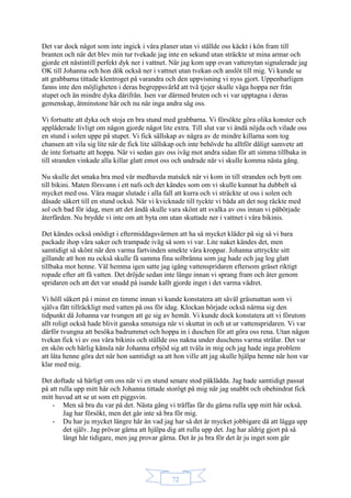 72
Det var dock något som inte ingick i våra planer utan vi ställde oss käckt i kön fram till
branten och när det blev min tur tvekade jag inte en sekund utan sträckte ut mina armar och
gjorde ett nästintill perfekt dyk ner i vattnet. När jag kom upp ovan vattenytan signalerade jag
OK till Johanna och hon dök också ner i vattnet utan tvekan och anslöt till mig. Vi kunde se
att grabbarna tittade klentroget på varandra och den uppvisning vi nyss gjort. Uppenbarligen
fanns inte den möjligheten i deras begreppsvärld att två tjejer skulle våga hoppa ner från
stupet och än mindre dyka därifrån. Isen var därmed bruten och vi var upptagna i deras
gemenskap, åtminstone här och nu när inga andra såg oss.
Vi fortsatte att dyka och stoja en bra stund med grabbarna. Vi försökte göra olika konster och
applåderade livligt om någon gjorde något lite extra. Till slut var vi ändå nöjda och vilade oss
en stund i solen uppe på stupet. Vi fick sällskap av några av de mindre killarna som tog
chansen att vila sig lite när de fick lite sällskap och inte behövde ha alltför dåligt samvete att
de inte fortsatte att hoppa. När vi sedan gav oss iväg mot andra sidan för att simma tillbaka in
till stranden vinkade alla killar glatt emot oss och undrade när vi skulle komma nästa gång.
Nu skulle det smaka bra med vår medhavda matsäck när vi kom in till stranden och bytt om
till bikini. Maten försvann i ett nafs och det kändes som om vi skulle kunnat ha dubbelt så
mycket med oss. Våra magar slutade i alla fall att kurra och vi sträckte ut oss i solen och
dåsade säkert till en stund också. När vi kvicknade till tyckte vi båda att det nog räckte med
sol och bad för idag, men att det ändå skulle vara skönt att svalka av oss innan vi påbörjade
återfärden. Nu brydde vi inte om att byta om utan skuttade ner i vattnet i våra bikinis.
Det kändes också onödigt i eftermiddagsvärmen att ha så mycket kläder på sig så vi bara
packade ihop våra saker och trampade iväg så som vi var. Lite naket kändes det, men
samtidigt så skönt när den varma fartvinden smekte våra kroppar. Johanna uttryckte sitt
gillande att hon nu också skulle få samma fina solbränna som jag hade och jag log glatt
tillbaka mot henne. Väl hemma igen satte jag igång vattenspridaren eftersom gräset riktigt
ropade efter att få vatten. Det dröjde sedan inte länge innan vi sprang fram och åter genom
spridaren och att det var snudd på isande kallt gjorde inget i det varma vädret.
Vi höll säkert på i minst en timme innan vi kunde konstatera att såväl gräsmattan som vi
själva fått tillräckligt med vatten på oss för idag. Klockan började också närma sig den
tidpunkt då Johanna var tvungen att ge sig av hemåt. Vi kunde dock konstatera att vi förutom
allt roligt också hade blivit ganska smutsiga när vi skuttat in och ut ur vattenspridaren. Vi var
därför tvungna att besöka badrummet och hoppa in i duschen för att göra oss rena. Utan någon
tvekan fick vi av oss våra bikinis och ställde oss nakna under duschens varma strålar. Det var
en skön och härlig känsla när Johanna erbjöd sig att tvåla in mig och jag hade inga problem
att låta henne göra det när hon samtidigt sa att hon ville att jag skulle hjälpa henne när hon var
klar med mig.
Det doftade så härligt om oss när vi en stund senare stod påklädda. Jag hade samtidigt passat
på att rulla upp mitt hår och Johanna tittade storögt på mig när jag snabbt och obehindrat fick
mitt huvud att se ut som ett piggsvin.
- Men så bra du var på det. Nästa gång vi träffas får du gärna rulla upp mitt hår också.
Jag har försökt, men det går inte så bra för mig.
- Du har ju mycket längre hår än vad jag har så det är mycket jobbigare då att lägga upp
det själv. Jag prövar gärna att hjälpa dig att rulla upp det. Jag har aldrig gjort på så
långt hår tidigare, men jag provar gärna. Det är ju bra för det är ju inget som går
 