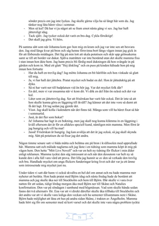 73
sönder precis om jag inte lyckas. Jag skulle gärna vilja ha så långt hår som du. Jag
tänker nog låta håret växa i sommar.
- Men så kul! Då har vi ju något att se fram emot nästa gång vi ses. Jag har haft
jätteroligt idag.
- Tack själv. Jag tycker också det varit en bra dag. Cykla försiktigt!
- Det skall jag göra. Vi hörs.
På samma sätt som när Johanna kom gav hon mig en kram och jag var inte sen att besvara
den. Jag stod länge kvar på bron och såg henne försvinna bort längs vägen innan jag gick in
för att förbereda middagen. Det låg på min lott att skala potatisen och skär upp grönsakerna
samt se till att bordet var dukat. Själva maträtten var inte bestämd utan det skulle mamma fixa
i stan innan hon åkte hem. Jag hann precis bli färdig med dukningen då hon svängde in på
gården och kom in. Med ett glatt ”Hej älskling” och en puss på kinden hälsade hon på mig
innan hon fortsatte
- Har du haft en trevlig dag? Jag mötte Johanna en bit härifrån och hon vinkade så glatt
till mig.
- Ja, vi har haft det jättebra. Pratat mycket och badat en del. Hon är jätteduktig på att
dyka.
- Så ni har varit ner till badplatsen vid ön hör jag. Var det mycket folk där?
- En del, men vi var ensamma när vi kom dit. Vi dök en del från ön också och det var
kul.
- Låter som en jättetrevlig dag. Ser att frisörskan har varit här också. Det är inte så att
hon skulle kunna göra en läggning till ikväll? Jag känner att det inte vore så dumt att
få det lagt. Ett tag sedan jag gjorde det.
- Visst. Jag skall kolla i kalendern när det finns tid. Många som vill ha håret fixat så här
i sommartid.
- Jaså, är det fler som bokat?
- Ja! Johanna har lagt in en bokning, men jag skall nog kunna klämma in en läggning i
kväll eftersom det är för en alldeles speciell kund, nämligen min mamma. Men först är
jag hungrig och vill ha mat!
- Jasså! Frisörskan är hungrig. Jag kan avslöja att det är jag också, så jag skall skynda
mig. Sätt på potatisen du så fixar jag det andra.
Någon timme senare satt vi båda mätta och belåtna ute på bron i kvällssolen med upprullade
hår. Mamma satt och målade naglarna och jag läste i en tidning som mamma köpt åt mig på
vägen hem. Den hette ”Mitt Livs Novell” och var en helt ny tidning för flickor i min ålder
enligt reklamen. Mamma tyckte den såg intressant ut och när den dessutom var helt ny så
kunde den i alla fall vara värd att prova. Det lilla jag hunnit se av den så verkade den trevlig
och bra. Handlade mycket om unga flickors funderingar kring livet och det var ju ett ämne
som intresserade mig mycket just nu.
Under tiden vi satt där hann vi också skvallra en hel del om annat och nu hade mamma mer
nyheter att berätta. Hon hade pratat med Björn idag och nästa fredag hade de bestämt att
mamma och jag skulle åka ner till Stockholm och hem till Björn. Där skulle vi vara över
natten för att sedan, tidigt lördag morgon åka med Björn ner till Skåne och Natalies
konfirmation. Den var på söndagen i samband med högmässan. Vad som skulle hända sedan
fanns det två alternativ för. Ena var att vi direkt därefter skulle åka tillbaka till Stockholm och
det andra var att vi skulle vara lediga den veckan och ha semester tillsammans nere i Skåne.
Björn hade möjlighet att låna ett hus på andra sidan Skåne, i trakten av Ängelholm. Mamma
hade hört sig för om semester med så kort varsel och det skulle inte vara några problem tyckte
 