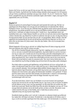 74
hennes chef så nu var det mer upp till mig om jag ville våga mig på en semestervecka med
Björn och Natalie. Jag behövde inte fundera många sekunder innan jag gick över till mamma
och gav henne en jättekram samtidigt som jag ivrigt viskade ”JA, Ja, Ja” i hennes öra. Någon
kram i gengäld fick jag inte då hennes nylackade naglar satte hinder i vägen, men jag tror hon
uppskattade mitt svar till fullo.
Kapitel 12
Resan ner genom ett sommarfagert Sverige gick med rasande fart tyckte jag. Det här var
egentligen min första längre resa och jag satt som fastklistrad vid sidorutan bak i Björns
knallgula Citroen. Även fast jag satt i baksätet hade jag jättefin utsikt runtom genom de stora
glaspartierna. Jag gillade geografi och nu satt jag med Björns kartbok i knät och meddelade i
god tid när vi närmade oss någon korsning där vi skulle ta av. Jag meddelade också vad
samhällen hette som vi hade närmast framför oss och lite om vad som stod om dom längst bak
i boken. Kanske blev jag ibland lite överdrivet exalterad, men det var inte var dag man fick se
Sverige passera förbi sig och inte bara läsa om allt i en geografibok. Björn verkade i alla fall
uppskatta min kartläsning för lite då och då bad han mig kolla hur långt det var till en viss
plats eller om det fanns en Caltex-mack i den eller den staden. Alla svar levererades bara
minuten senare.
Ibland slappnade väl även jag av när det var väldigt långt fram till nästa avtagsväg och då
försvann tankarna ofta iväg till veckan som gått:
När allt blivit bestämt började nästa pyssel. Jag fick i uppdrag att se över min garderob
och se vad som eventuellt behövde kompletteras. Jag skulle ändå leva och bo som tjej i
mer än en vecka och vi kunde inte lita till att det fanns tvätt eller torkmöjligheter dit vi
kom. Det skulle ju också vara lite finare kläder med till Natalies konfirmation så även det
måste jag planera för. Som vanligt finns alltid hjälp att få när man är lite ovan med att
förstå vad en tjej behöver under en semestervecka. När Ann-Catrine hörde talas om vår
resa erbjöd hon sig frivilligt att hjälpa mig och kom hem till mig redan under måndagen.
Hon hade redan en ganska god uppfattning vad jag behövde och även vad jag hade, så
redan vid ankomsten hade hon en stor väska med sig som vi säkert kunde hitta fram det
som eventuellt saknades. Som ytterligare hjälp anlände Johanna dagen efter och vi tre
hade det jättetrevligt tillsammans och jag lärde mig mycket om vardagslivet som tjej när
Johanna och Ann-Catrine satte igång och diskuterade innehållet i min garderob. Vi hann
med lite annat också, men hela tiden pratade och diskuterade vi intensivt och kamratligt.
Det var två mycket trevliga dagar innan de bägge lämnade mig med varma
lyckönskningar inför min resa.
Även den korta biten, relativt sett, ner till Björn var ett stort äventyr och egentligen
mycket mer nervöst än det som låg framför mig nu. Jag visste ju inte så mycket om Björn
och det faktum att han visste vem jag egentligen var låg också där och oroade mig. Hur
skulle han se på mig? Skulle han börja retas eller på annat sätt påpeka vem jag var? Även
om jag litade på mammas ord att det skulle gå bra, så fanns oron där. Dessutom visste
varken mamma eller jag var han bodde, utan vi hade bara en adress och en
vägbeskrivning som jag mycket noga följde.
Stockholm hade jag aldrig varit i och när vi närmade oss utkanten tittade jag nyfiket på
hur staden blev allt tätare och tätare. Nu behövde vi inte åka ända in till mitten, utan vi
tog av en bit ut och åkte egentligen bort från staden igen. Till slut hamnade vi i en förort
 