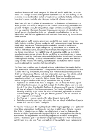 75
som hette Bromsten och letade upp gatan där Björn och Natalie bodde. Det var ett rött
trähus i två våningar och med en trädgård där fruktträden stod tätt. Lite sluttning var det
på tomten och vi kunde se bort mot ett nybyggt område som hette Rinkeby. Där fanns det
bara stora hyreshus i snörräta rader i kontrast mot det här inbodda området.
Björn hade mött oss vid grinden och att det var ett kärt återseende mellan mamma och
Björn gick inte att ta miste på. De pussade och kramade varandra så jag nästan blev lite
generad. När Björn sedan, för ett ögonblick, släppte uppmärksamheten på mamma blev
även jag ordentligt välkomnad. Jag slapp bli pussad, men en varm och vänlig kram fick
jag och han uttryckte även hur fin jag var i min enkla bomullsklänning. Jag tror jag
rodnade lite, både för hans uppskattande ord, men även för de tankar jag haft om honom
under resan hit.
Vi fick sedan en snabb guidning genom hans ganska lilla men mycket mysiga hus.
Nedervåningen bestod av köket en ganska stor hall, vardagsrummet och ett litet rum som
nu var något slags kontor. Övervåningen hade också tre rum och en hall förutom
badrummet. Alla rum hade någon takkupa och såg helt olika ut. Ett av rummen var
Natalies, faktiskt det största, och där var nu inställt en extrasäng i vinkel mot Natalies.
Jag förstod genast att den var avsedd för mig och än en gång gladdes jag åt att Björn
uppenbarligen accepterade mig som den jag var. Björns sovrum bestod mest av en stor
dubbelsäng och när jag tittade mot mamma så såg jag hur hon himlade med ögonen och
verkade gilla det hon såg. Det tredje rummet var tänkt som ett gästrum, men det hade
aldrig blivit tid att ställa det i ordning. Björn hade ärvt huset efter sin farmor bara för
något år sedan och inte hunnit med allt han ville göra.
Det fanns även en källare, men den ägnade vi ingen tanke åt i den här stunden. Istället
bjöd Björn oss att sitta ner vid bordet i vardagsrummet så skulle det snart vankas lite mat.
Mamma erbjöd sig att hjälpa till, men vänligt men bestämt tackade Björn nej och sa att
ikväll var vi hans gäster. Mamma hade bara att acceptera men hade svårt att sitta still så
hon gick runt lite i vardagsrummet och tittade på alla de vackra föremålen som
uppenbarligen blivit kvar i huset efter Björns farmor. Björn kom samtidigt in i rummet
med en stor gryta som han ställde mitt på bordet innan hans tog till orda
- Jag tror du har förstått att det mesta är arvegods, i alla fall på det här planet. Jag har
haft många funderingar på om jag skall ändra på det eller låta sakerna vara kvar som
dom är. Svårt bägge delar faktiskt. Det finns så många minnen för mig när vi firade jul
här inne och alla andra familjesammankomster. Den känslan finns liksom i väggarna.
Samtidigt så vill jag skapa ett hem för mig och Natalie och jag har svårt att komma
överens med mig själv hur jag skall göra. Men nu glömmer vi det och tar oss en bit
mat. Hoppas att ni är hungriga!
- Om! Svarade vi i mun på varandra. Det luktar jättegott. Vad är det?
- Det är bara en vanlig gryta, inget märkvärdigt. Den har stått på hela kvällen så jag tror
att den skall vara mör och fin. Varsågoda!
Vi blev inte besvikna utan det var jättegott och det blev nog knappt något kvar i grytan när
vi var klara. Vi pratade en stund innan det blev dags att gå till sängs för tidigt i morgon
bitti skulle vi påbörja resan mot Skåne. Jag erbjöd mig att ta hand om disken medan
mamma och Björn flyttade över vårt bagage till Björns bil. Innan jag hann diska färdigt
kom mamma och började torka disken och Björn plockade in sakerna på rätt plats i
skåpen. Tillsammans gick vi upp på övervåningen och vi sade ”God Natt” till varandra,
och försvann in på våra rum. Precis som jag listat ut blev det heller ingen tvekan om var
 