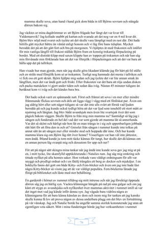 76
mamma skulle sova, utan hand i hand gick dom båda in till Björns sovrum och stängde
dörren bakom sig.
Jag väcktes ur mina dagdrömmar av att Björn frågade hur långt det var kvar till
Valdemarsvik? Jag kollade snabbt på kartan och svarade att det nog var en 4 mil kvar dit.
Björn blev nöjd med svaret och tyckte att det skulle vara lämpligt med en rast där. Det hade
hittills gått mycket bättre än väntat enligt honom och vi låg före hans tidsplan. Mycket
berodde det på att det gått fort och bra på morgonen. Vi hjälptes åt med frukosten och istället
för min vanliga långfil till frukost ställde Björn fram en konstig trekantig förpackning på
bordet. Med ett distinkt klipp med saxen klippte han av toppen på trekanten och när han såg
min förvånade min förklarade han att det var filmjölk i förpackningen och att det var bara att
hälla upp det på tallriken.
Han visade hur man gjorde, men när jag skulle göra likadant klämde jag för hårt på fel ställe
och en stråle med filmjölk kom ut ur trekanten. Turligt nog hamnade det mesta i tallriken och
vi fick oss ett gott skratt. Björn hjälpte mig sedan och jag tyckte det var lite annan smak än
långfilen, men det var ändå gott och friskt. Efter frukosten var det bara att röja undan disken
och packa matsäcken vi gjort under tiden och sedan åka iväg. Nästan 45 minuter tidigare än
beräknat kom vi iväg och det kändes bara bra.
Det hade också varit en spännande natt. Först och främst att sova i en mer eller mindre
främmande flickas sovrum och dels att ligga vägg i vägg med ett förälskat par. Även om
jag aldrig hört eller sett något tidigare så var det inte alls svårt att förstå vad ljuden
berodde på och jag kunde också tydligt höra att det var ljud som innehöll ett stort mått av
njutning och längtan. Jag blev både avundsjuk men även lite svartsjuk över det som
pågick bakom väggen. Skulle Björn ta från mig min mamma nu? Samtidigt så låg jag i
sängen och funderade en hel del vad det var som gjorde att mamma lät så annorlunda.
Var det så skönt och härligt när hon lät en man tränga in i sig och uppenbarligen jobbade
rätt hårt för att föra den in och ut? Gnisslet från sängen i rummet kunde inte tolkas på
annat sätt än att sängen mer eller mindre stod och hoppade där inne. Och hur kunde
mamma klara sig om Björn låg rätt över henne? Visserligen var han väl inte jättestor,
men ändå. Ibland kunde ju tom mitt täcke kännas för tungt, hur skulle det då kännas om
en annan person låg ovanpå mig och dessutom for upp och ner?
För att på något sätt skingra mina tankar när jag ändå inte kunde sova gav jag mig ut på
en, i mitt tycke, lite skamfylld upptäcktsrunda i Natalies rum. Jag såg mig omkring och
tittade nyfiket på alla hennes saker. Hon verkade vara väldigt ordningsam för allt var
snyggt och prydligt ordnat och i en fåtölj trängdes ett berg av dockor och mjukdjur. I en
bokhylla fanns det gott om både Kitty- och Fem-böcker och även om jag inte hade läst
några Kitty-böcker så visste jag att de var väldigt populära. Fem-böckerna lånade jag
flitigt på biblioteket och läste med stor behållning.
En garderob i hörnet av rummet tilldrog sig mitt intresse och när jag försiktigt öppnade
dörren såg jag en härlig syn. Vackra klänningar hängde på rad på sina galgar och om jag
känt ett stygn av avundsjuka och nyfikenhet över mammas aktivitet i rummet intill så var
det inget mot vad jag kände inför denna syn. Jag vågade bara vidröra några av
klänningarna för att bara känna känslan av dom och inom mig for tanken att jag kanske
skulle kunna få lov att prova någon av dessa underbara plagg om det blev en fortsättning
på vår vänskap. Jag och Natalie borde ha ungefär samma storlek konstaterade jag utan att
egentligen veta säkert. Mitt i mina funderingar hörde jag hur verksamheten i rummet
 