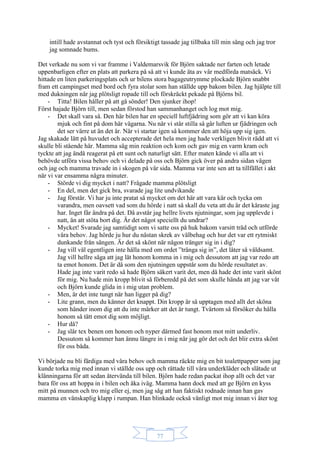 77
intill hade avstannat och tyst och försiktigt tassade jag tillbaka till min säng och jag tror
jag somnade bums.
Det verkade nu som vi var framme i Valdemarsvik för Björn saktade ner farten och letade
uppenbarligen efter en plats att parkera på så att vi kunde äta av vår medförda matsäck. Vi
hittade en liten parkeringsplats och ur bilens stora bagageutrymme plockade Björn snabbt
fram ett campingset med bord och fyra stolar som han ställde upp bakom bilen. Jag hjälpte till
med dukningen när jag plötsligt ropade till och förskräckt pekade på Björns bil.
- Titta! Bilen håller på att gå sönder! Den sjunker ihop!
Först hajade Björn till, men sedan förstod han sammanhanget och log mot mig.
- Det skall vara så. Den här bilen har en speciell luftfjädring som gör att vi kan köra
mjuk och fint på dom här vägarna. Nu när vi står stilla så går luften ur fjädringen och
det ser värre ut än det är. När vi startar igen så kommer den att höja upp sig igen.
Jag skakade lätt på huvudet och accepterade det hela men jag hade verkligen blivit rädd att vi
skulle bli stående här. Mamma såg min reaktion och kom och gav mig en varm kram och
tyckte att jag ändå reagerat på ett sunt och naturligt sätt. Efter maten kände vi alla att vi
behövde utföra vissa behov och vi delade på oss och Björn gick över på andra sidan vägen
och jag och mamma travade in i skogen på vår sida. Mamma var inte sen att ta tillfället i akt
när vi var ensamma några minuter.
- Störde vi dig mycket i natt? Frågade mamma plötsligt
- En del, men det gick bra, svarade jag lite undvikande
- Jag förstår. Vi har ju inte pratat så mycket om det här att vara kär och tycka om
varandra, men oavsett vad som du hörde i natt så skall du veta att du är det käraste jag
har. Inget får ändra på det. Då avstår jag hellre livets njutningar, som jag upplevde i
natt, än att stöta bort dig. Är det något speciellt du undrar?
- Mycket! Svarade jag samtidigt som vi satte oss på huk bakom varsitt träd och utförde
våra behov. Jag hörde ju hur du nästan skrek av välbehag och hur det var ett rytmiskt
dunkande från sängen. Är det så skönt när någon tränger sig in i dig?
- Jag vill väl egentligen inte hålla med om ordet ”tränga sig in”, det låter så våldsamt.
Jag vill hellre säga att jag lät honom komma in i mig och dessutom att jag var redo att
ta emot honom. Det är då som den njutningen uppstår som du hörde resultatet av.
Hade jag inte varit redo så hade Björn säkert varit det, men då hade det inte varit skönt
för mig. Nu hade min kropp blivit så förberedd på det som skulle hända att jag var våt
och Björn kunde glida in i mig utan problem.
- Men, är det inte tungt när han ligger på dig?
- Lite grann, men du känner det knappt. Din kropp är så upptagen med allt det sköna
som händer inom dig att du inte märker att det är tungt. Tvärtom så försöker du hålla
honom så tätt emot dig som möjligt.
- Hur då?
- Jag slår tex benen om honom och nyper därmed fast honom mot mitt underliv.
Dessutom så kommer han ännu längre in i mig när jag gör det och det blir extra skönt
för oss båda.
Vi började nu bli färdiga med våra behov och mamma räckte mig en bit toalettpapper som jag
kunde torka mig med innan vi ställde oss upp och rättade till våra underkläder och slätade ut
klänningarna för att sedan återvända till bilen. Björn hade redan packat ihop allt och det var
bara för oss att hoppa in i bilen och åka iväg. Mamma hann dock med att ge Björn en kyss
mitt på munnen och tro mig eller ej, men jag såg att han faktiskt rodnade innan han gav
mamma en vänskaplig klapp i rumpan. Han blinkade också vänligt mot mig innan vi åter tog
 