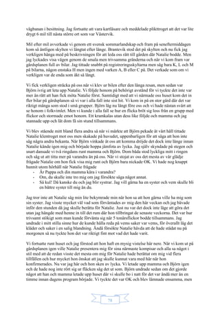 78
vägbanan i besittning. Jag fortsatte att vara kartläsare och meddelade plikttroget att det var lite
drygt 6 mil till nästa större ort som var Västervik.
Mil efter mil avverkade vi genom ett svensk sommarlandskap och fram på seneftermiddagen
kom så äntligen skylten vi längtat efter länge. Brantevik stod det på skylten och nu fick jag
verkligen hänga med på beskrivningen för att leda oss rätt till gården där Natalie bodde. Men
jag lyckades visa vägen genom de smala men trivsamma gränderna och när vi kom fram var
gårdsplanen full av bilar. Jag tittade snabbt på registreringsskyltarna men såg bara K, L och M
på bilarna, någon enstaka H men ingen med varken A, B eller C på. Det verkade som om vi
verkligen var de enda som åkt så långt.
Vi fick verkligen sträcka på oss när vi klev ur bilen efter den långa resan, men sedan var
Björn ivrig att leta upp Natalie. Vi följde honom på behörigt avstånd för vi tyckte det inte var
mer än rätt att han fick möta Natalie först. Samtidigt med att vi närmade oss huset kom det in
fler bilar på gårdsplanen så vi var i alla fall inte sist hit. Vi kom in på en stor gård där det var
riktigt många som stod i små grupper. Björn låg nu långt före oss och vi hade nästan svårt att
se honom i folkvimlet. Men vi kunde i alla fall se hur en flicka bröt sig loss från en grupp med
flickor och stormade emot honom. Ett kramkalas utan dess like följde och mamma och jag
stannade upp och lät dom få sin stund tillsammans.
Vi blev stående mitt bland flera andra så när vi märkte att Björn pekade åt vårt håll tittade
Natalie klentroget mot oss men skakade på huvudet, uppenbarligen för att säga att hon inte
såg några andra bekanta. När Björn vinkade åt oss att komma dröjde det dock inte länge innan
Natalie kände igen mig och började hoppa jämfota av lycka. Jag själv skyndade på stegen och
snart dansade vi två ringdans runt mamma och Björn. Dom båda stod lyckliga mitt i ringen
och såg ut att titta mer på varandra än på oss. När vi stojat av oss det mesta av vår glädje
frågade Natalie om hon fick visa mig runt och Björn bara nickade OK. Vi hade nog knappt
hunnit utom hörhåll när Natalie frågade
- Är Pappa och din mamma kära i varandra?
- Om, du skulle inte tro mig om jag försökte säga något annat.
- Så kul! Då kanske du och jag blir systrar. Jag vill gärna ha en syster och vem skulle bli
en bättre syster till mig än du.
Jag tror inte att Natalie såg min lite bekymrade min när hon sa att hon gärna ville ha mig som
sin syster. Jag visste mycket väl vad som förväntades av mig den här veckan och jag bävade
inför den stunden då jag skulle berätta för Natalie. Just nu var det dock inte läge att göra det
utan jag hängde med henne in till det rum där hon tillbringat de senaste veckorna. Det var hur
trivsamt stökigt som man kunde förvänta sig när 5 tonårsflickor bodde tillsammans. Jag
undrade i mitt stilla sinne hur de kunde hålla reda på vems saker var vems, för överallt låg det
kläder och saker i en salig blandning. Ändå försökte Natalie hävda att de hade städat nu på
morgonen så nu tyckte hon det var riktigt fint mot vad det hade varit.
Vi fortsatte runt huset och jag förstod att hon haft en mysig vistelse här nere. När vi kom ut på
gårdsplanen igen ville Natalie presentera mig för sina närmaste kompisar och alla sa något i
stil med att de redan visste det mesta om mig för Natalie hade berättat om mig vid flera
tillfällen och hur mycket hon önskat att jag skulle kunnat vara med här när hon
konfirmerades. Nu var jag här och hon sken av lycka. Vi letade upp mamma och Björn igen
och de hade nog inte rört sig ur fläcken såg det ut som. Björn undrade sedan om det gjorde
något att han och mamma letade upp huset där vi skulle bo i natt för det var ändå mer än en
timme innan dagens program började. Vi tyckte det var OK och blev lämnade ensamma, men
 