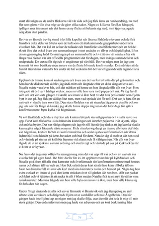 79
snart slöt några av de andra flickorna vid vår sida och jag fick ännu en rundvandring, nu med
fler som gärna ville visa mig var de gjort olika saker. Några av killarna försökte hänga på,
tydligen mer intressant när det fanns en ny flicka att bekanta sig med, men tjejerna jagade
iväg dom utan pardon.
Det var en fin och trevlig stund i det lilla kapellet när lärarna förhörde eleverna och de fick
framföra olika delar ur bibeln som de haft som ett återkommande grupparbete under hela
vistelsen här. Det var kul att se hur de tolkade och framförde sina bibelverser och en hel del
skratt blev det också även om sammanhanget i stort andades av allvar och högtidlighet. Efter
denna genomgång bjöd församlingen på en sommarbuffé och vi lät oss väl smaka efter vår
långa resa. Sedan var det officiella programmet slut för dagen, men många stannade kvar och
småpratade. De vuxna för sig och vi ungdomar på vårt håll. Det var några mer än jag som
kommit hit som besökare men annars var de flesta blivande konfirmander. Det märktes att de
hunnit lära känna varandra bra under de här veckorna för det var ett givande och tagande hela
tiden.
Uppbrottets timme kom så småningom och även om det var kul att sitta där på gräsmattan och
höra hur de diskuterade så blev jag ändå trött och längtade efter en skön säng att sova ut i.
Natalie måste vara kvar här, och det märktes på henne att hon längtade tills allt var över. Hon
intygade att det varit härliga veckor, men nu ville hon vara med pappa och oss. Vi tog farväl
som om det var sista gången vi skulle ses innan vi åkte bort till det lilla pensionatet som Björn
hyrt in oss på. Jag fick ett väldigt litet rum, men vad spelade det för roll. Det var ju bara för en
natt och vi skulle bara sova här. Den stora fördelen var att stranden låg precis utanför och om
jag inte sov för länge så kanske jag skulle hinna doppa mig innan det blev dags för själva
konfirmationen i byns kyrka vid högmässan.
Vi satt finklädda och klara i kyrkan när kantorn började sin intågspsalm och vi alla reste oss
upp. Först kom flickorna i sina bländvita klänningar och därefter pojkarna i vit skjorta, slips
och mörka byxor. Det var riktigt elegant och jag rös till lite när jag tänkte att jag kanske skulle
kunna göra något liknande nästa sommar. Hela ritualen tog drygt en timme eftersom det både
var högmässa, kortare förhör av konfirmanderna och sedan själva konfirmationen när deras
ledare höll sina händer på deras huvuden och bad för dem. Natalie såg så stolt ut där hon stod
och väntade på sin tur att knäböja framme vid altaret och få välsignelsen. När allt var över
tågade de ut ur kyrkan i samma ordning och stod ivrigt och väntade på oss på kyrkbacken när
vi kom ut ur kyrkan.
Nu fanns det inga mer officiella arrangemang utan det var upp till var och en att avsluta sin
vistelse här på egen hand. Det blev därför lite av ett uppbrott redan här på kyrkbacken och
Natalie gick fram till alla sina kamrater och överlämnade sitt konfirmationsminne med hennes
namn och datum till var och en. Hon fick också deras kort så när hon kom tillbaka till oss
hade hon handen full av små vita kort med sina kamraters namn och hemort på. Några tog hon
extra avsked av innan vi gick den korta sträckan över till gården där hon bott. Allt var packat
och klart och vi hjälptes åt att packa in allt i bilen medan Natalie fick ta ett nytt farväl av sina
rumskamrater. Mamma frågade om hon ville byta om innan vi åkte, men hon ville känna sig
fin hela den här dagen.
Under flitigt vinkande åt alla och envar lämnade vi Brantevik och jag återupptog nu mitt
arbete som kartläsare och dirigerade Björn ut ur samhället och mot Ängelholm. Den här
gången hade inte Björn lagt ut någon rutt jag skulle följa, utan överlät det hela åt mig till min
stora glädje. Den enda informationen jag hade var adressen och en kort beskrivning från
 