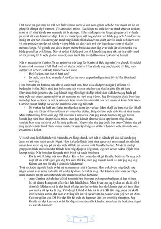 8
Det hade nu gått mer än väl den halvtimme som vi satt som gräns och det var skönt att än en
gång få slänga sig i vattnet. Vi stannade i minst lika länge nu och det var med yttersta tvekan
som vi till slut kände oss manade att bryta upp. Eftermiddagen var långt gången och vi hade
ju lovat att vara hemma tidigt. Lite av motviljan satt nog också i att både jag och Ann-Catrine
insåg att det här lilla äventyret med mig iklädd flickkläder nu snart var till ända och även om
vi inte pratade om det så kände vi nog båda att det varit två trevliga dagar som vi skulle
minnas länge. Vi gjorde oss dock ingen större brådska utan låg kvar och lät solen torka oss
både grundligt och länge. När vi sedan klädde på oss så klarade jag mig riktigt bra själv med
att få på mig BHn och glada i sinnet, men ändå lite återhållsamma cyklade vi hemåt.
När vi travade in i köket för att redovisa vår dag för Karin så fick jag mitt livs chock. Bredvid
Karin stod mamma i full färd med att skala potatis. Hon vände sig om, hajade till lite, men
avbröt sitt arbete, torkade händerna och sade
- Hej flickor, hur har ni haft det?
- Jo tack, bara bra, svarade Ann-Catrine som uppenbarligen inte blivit lika förvånad
som jag.
Hon fortsatte att berätta om allt vi varit med om, från alla klädprovningar i affären till
badandet i sjön. Själv stod jag helt stum och visste inte hur jag skulle göra för att bara
försvinna från jordens yta. Jag kände mig plötsligt väldigt obekväm i kläderna jag hade på
mig och var ytterst generad över att mamma nu sett mig i dom. Jag förvånades dock över hur
naturligt hon verkade ta det. Karin och hon måste ha samtalat om det innan vi kom. När Ann-
Catrine pratat färdigt så var det mamma som tog till orda
- Ni verkar ha haft en riktigt trevlig dag som det verkar. Men skall du bara stå där. Skall
jag inte få en välkomstkram av min söta dotter, frågade hon och sträckte ut sina armar
Min förtrollning bröts och jag föll mamma i armarna. När jag kände hennes trygga famn
kunde jag bara inte längre hålla emot, utan jag kände tårarna välla upp inom mig. Sakta
smekte hon mig på håret och lät mig gråta ut. I ögonvrån såg jag dock hur Ann-Catrine såg på
mig med en förvånad blick innan moster Karin tyst tog sin dotter i handen och lämnade oss
ensamma i köket.
Vi stod som fastklistrade vid varandra en lång stund, och när vi särade på oss så kunde jag
även se att mor hade en tår i ögat. Hon torkade både bort sina egna och mina med sin näsduk
innan hon satte sig ner på en stol och ställde en annan mitt framför henne. Med ett stadigt
grepp om båda mina händer tittade hon mig djup in i ögonen, log och sedan sakta följde min
kropp nedåt. När hon åter fångade min blick så sade hon bara
- Du är söt. Riktigt söt som flicka. Karin har, som du säkert förstår, berättat för mig och
sagt att du verkligen gör dig bra som flicka, men jag hajade ändå till när jag såg dig.
Känns det bra för dig i dom här kläderna?
Tyst nickade jag och hade svårt att se mamma rakt i ögonen. Hon avkrävde mig dock inte
något annat svar utan fortsatte att under tystnad betrakta mig. Det kändes inte som en fråga
utan snarare en ett konstaterande när mamma sedan fortsatte
- Ann-Catrine och du har alltid kommit bra överens och uppenbarligen så har ni inte
blivit sämre kompisar efter den här händelsen. Men även om jag tycker att du är söt i
dom här kläderna så är det ändå viktigt att du berättar hur du känner det och inte låter
oss andra att tycka åt dig. Vill du gå klädd så här så är det OK för mig, men du skall
inte behöva känna det som et tvång för att vi tycker att du passar som tjej och att Ann-
Catrine gillar det. Då blir det lätt fel och du hamnar lätt i en omöjlig situation. Jag
förstår att det kan vara svårt för dig att sortera alla känslor, men kan du beskriva något
av vad du känner?
 