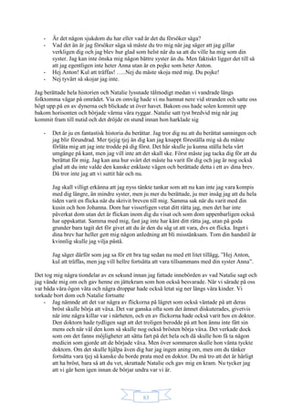 83
- Är det någon sjukdom du har eller vad är det du försöker säga?
- Vad det än är jag försöker säga så måste du tro mig när jag säger att jag gillar
verkligen dig och jag blev hur glad som helst när du sa att du ville ha mig som din
syster. Jag kan inte önska mig någon bättre syster än du. Men faktiskt ligger det till så
att jag egentligen inte heter Anna utan är en pojke som heter Anton.
- Hej Anton! Kul att träffas! …..Nej du måste skoja med mig. Du pojke!
- Nej tyvärr så skojar jag inte.
Jag berättade hela historien och Natalie lyssnade tålmodigt medan vi vandrade längs
folktomma vägar på området. Via en omväg hade vi nu hamnat nere vid stranden och satte oss
högt upp på en av dynerna och blickade ut över havet. Bakom oss hade solen kommit upp
bakom horisonten och började värma våra ryggar. Natalie satt tyst bredvid mig när jag
kommit fram till nutid och det dröjde en stund innan hon harklade sig
- Det är ju en fantastisk historia du berättar. Jag tror dig nu att du berättat sanningen och
jag blir förundrad. Mer tjejig tjej än dig kan jag knappt föreställa mig så du måste
förlåta mig att jag inte trodde på dig först. Det här skulle ju kunna ställa hela vårt
umgänge på kant, men jag vill inte att det skall ske. Först måste jag tacka dig för att du
berättat för mig. Jag kan ana hur svårt det måste ha varit för dig och jag är nog också
glad att du inte valde den kanske enklaste vägen och berättade detta i ett av dina brev.
Då tror inte jag att vi suttit här och nu.
Jag skall villigt erkänna att jag nyss tänkte tankar som att nu kan inte jag vara kompis
med dig längre, än mindre syster, men ju mer du berättade, ju mer insåg jag att du hela
tiden varit en flicka när du skrivit breven till mig. Samma sak när du varit med din
kusin och hon Johanna. Dom har visserligen vetat ditt rätta jag, men det har inte
påverkat dom utan det är flickan inom dig du visat och som dom uppenbarligen också
har uppskattat. Samma med mig, fast jag inte har känt ditt rätta jag, utan på goda
grunder bara tagit det för givet att du är den du såg ut att vara, dvs en flicka. Inget i
dina brev har heller gett mig någon anledning att bli misstänksam. Tom din handstil är
kvinnlig skulle jag vilja påstå.
Jag säger därför som jag sa för ett bra tag sedan nu med ett litet tillägg, ”Hej Anton,
kul att träffas, men jag vill hellre fortsätta att vara tillsammans med din syster Anna”.
Det tog mig några tiondelar av en sekund innan jag fattade innebörden av vad Natalie sagt och
jag vände mig om och gav henne en jättekram som hon också besvarade. När vi särade på oss
var båda våra ögon våta och några droppar hade också letat sig ner längs våra kinder. Vi
torkade bort dom och Natalie fortsatte
- Jag nämnde att det var några av flickorna på lägret som också väntade på att deras
bröst skulle börja att växa. Det var ganska ofta som det ämnet diskuterades, givetvis
när inte några killar var i närheten, och en av flickorna hade också varit hos en doktor.
Den doktorn hade tydligen sagt att det troligen berodde på att hon ännu inte fått sin
mens och när väl den kom så skulle nog också brösten börja växa. Det verkade dock
som om det fanns möjligheter att sätta fart på det hela och då skulle hon få ta någon
medicin som gjorde att de började växa. Men över sommaren skulle hon vänta tyckte
doktorn. Om det skulle hjälpa även dig har jag ingen aning om, men om du tänker
fortsätta vara tjej så kanske du borde prata med en doktor. Du må tro att det är härligt
att ha bröst, bara så att du vet, skrattade Natalie och gav mig en kram. Nu tycker jag
att vi går hem igen innan de börjar undra var vi är.
 