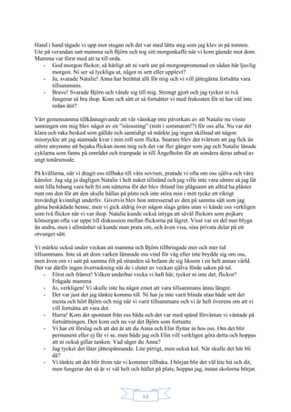 84
Hand i hand tågade vi upp mot stugan och det var med lätta steg som jag klev in på tomten.
Ute på verandan satt mamma och Björn och tog sitt morgonkaffe när vi kom gående mot dom.
Mamma var först med att ta till orda.
- God morgon flickor, så härligt att ni varit ute på morgonpromenad en sådan här ljuvlig
morgon. Ni ser så lyckliga ut, något ni sett eller upplevt?
- Ja, svarade Natalie! Anna har berättat allt för mig och vi vill jättegärna fortsätta vara
tillsammans.
- Bravo! Svarade Björn och vände sig till mig. Strongt gjort och jag tycker ni två
fungerar så bra ihop. Kom och sätt er så fortsätter vi med frukosten för ni har väl inte
redan ätit?
Vårt gemensamma tillkännagivande att vår vänskap inte påverkats av att Natalie nu visste
sanningen om mig blev något av en ”islossning” (mitt i sommaren!?) för oss alla. Nu var det
klara och raka besked som gällde och samtidigt så märkte jag ingen skillnad att någon
misstyckte att jag stannade kvar i min roll som flicka. Snarare blev det tvärtom att jag fick än
större utrymme att bejaka flickan inom mig och det var fler gånger som jag och Natalie lånade
cyklarna som fanns på området och trampade in till Ängelholm för att sondera deras utbud av
ungt tonårsmode.
På kvällarna, när vi dragit oss tillbaka till våra sovrum, pratade vi ofta om oss själva och våra
känslor. Jag såg ju dagligen Natalie i helt naket tillstånd och jag ville inte vara sämre så jag lät
mitt lilla bihang vara helt fri om nätterna för det blev ibland lite plågsamt att alltid ha plåster
runt om den för att den skulle hållas på plats och inte störa min i mitt tycke ett riktigt
trovärdigt kvinnligt underliv. Givetvis blev hon intresserad av den på samma sätt som jag
gärna beskådade henne, men vi gick aldrig över någon slags gräns utan vi kände oss verkligen
som två flickor när vi var ihop. Natalie kunde också intyga att såväl flickors som pojkars
könsorgan ofta var uppe till diskussion mellan flickorna på lägret. Visst var en del mer blyga
än andra, men i allmänhet så kunde man prata om, och även visa, sina privata delar på ett
otvunget sätt.
Vi märkte också under veckan att mamma och Björn tillbringade mer och mer tid
tillsammans. Inte så att dom varken lämnade oss vind för våg eller inte brydde sig om oss,
men även om vi satt på samma filt på stranden så befann de sig liksom i en helt annan värld.
Det var därför ingen överraskning när de i slutet av veckan själva förde saken på tal.
- Först och främst! Vilken underbar vecka vi haft här, tycker ni inte det, flickor?
Frågade mamma
- Jo, verkligen! Vi skulle inte ha något emot att vara tillsammans ännu längre.
- Det var just det jag tänkte komma till. Ni har ju inte varit blinda utan både sett det
mesta och hört Björn och mig när vi varit tillsammans och vi är helt överens om att vi
vill fortsätta att vara det.
- Hurra! Kom det spontant från oss båda och det var med spänd förväntan vi väntade på
fortsättningen. Den kom och nu var det Björn som fortsatte
- Vi har ett förslag och att det är att du Anna och Elin flyttar in hos oss. Om det blir
permanent eller ej får vi se, men både jag och Elin vill verkligen göra detta och hoppas
att ni också gillar tanken. Vad säger du Anna?
- Jag tycker det låter jättespännande. Lite pirrigt, men också kul. När skulle det här bli
då?
- Vi tänkte att det blir from när vi kommer tillbaka. I början blir det väl lite hit och dit,
men fungerar det så är vi väl helt och hållet på plats, hoppas jag, innan skolorna börjar.
 