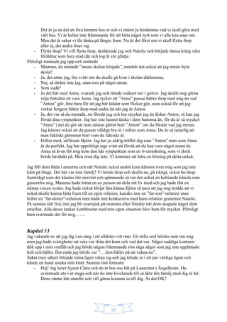 85
Det är ju en del att fixa hemma hos er och vi måste ju bestämma vad vi skall göra med
vårt hus. Vi är heller inte främmande för att hitta något nytt som vi alla kan enas om.
Men det är saker vi får tänka på längre fram. Nu är det först om vi skall flytta ihop
eller ej, det andra löser sig.
- Flytta ihop! Vi vill flytta ihop, skalderade jag och Natalie och började dansa kring våra
föräldrar som bara stod där och log åt vår glädje.
Plötsligt stannade jag upp och undrade
- Mamma, du nämnde ”innan skolan började”, innebär det också att jag måste byta
skola?
- Ja, det antar jag, lite svårt om du skulle gå kvar i skolan därhemma.
- Nej, så tänkte inte jag, utan mer på något annat.
- Som vadå?
- Jo det här med Anna, svarade jag och tittade osäkert ner i golvet. Jag skulle nog gärna
vilja fortsätta att vara Anna. Jag tycker att ”Anna” passar bättre ihop med mig än vad
”Anton” gör. Inte bara för att jag bär kläder som flickor gör, utan också för att jag
verkar fungera bättre ihop med andra än när jag är Anton.
- Ja, det var så du menade, nu förstår jag och hur mycket jag än älskar Anton, så kan jag
förstå dina synpunkter. Jag har inte hunnit tänka i dom banorna än, för du är så mycket
”Anna” i det du gör att man nästan glömt bort ”Anton” om du förstår vad jag menar.
Jag känner också att du passar väldigt bra in i rollen som Anna. Du är så naturlig att
man faktiskt glömmer bort vem du faktiskt är.
- Håller med, inflikade Björn. Jag har ju aldrig träffat dig som ”Anton” men som Anna
är du perfekt. Jag har uppriktigt sagt svårt att förstå att du kan vara något annat än
Anna så även för mig kom den här synpunkten som en överraskning, som vi dock
borde ha tänkt på. Men oroa dig inte. Vi kommer att hitta en lösning på detta också.
Jag föll dom båda i armarna och när Natalie också anslöt kom känslor över mig som jag inte
känt på länge. Det här var min familj! Vi hörde ihop och skulle nu, på riktigt, också bo ihop.
Samtidigt som det kändes lite nervöst och spännande så var det också en befriande känsla som
genomfor mig. Mamma hade hittat en ny person att dela sitt liv med och jag hade fått en
nästan vuxen syster. Jag hade också börjat lära känna Björn så pass att jag nog trodde att vi
också skulle kunna hitta fram till en egen relation, kanske inte en ”far-son”-relation utan
hellre en ”far-dotter”-relation men ändå inte konkurrera med hans relation gentemot Natalie.
På samma sätt fick inte jag bli svartsjuk på mamma eller Natalie när dom skapade något dem
emellan. Alla dessa tankar kombinerat med min egen situation blev bara för mycket. Plötsligt
bara svartnade det för mig…….
Kapitel 13
Jag vaknade av att jag låg i en säng i ett alldeles vitt rum. Ett stilla sorl hördes runt om mig
men jag hade svårigheter att veta var ifrån det kom och vad det var. Några suddiga konturer
dök upp i mitt synfält och jag hörde någon främmande röst säga något som jag inte uppfattade
helt och hållet. Det enda jag hörde var ”….hon håller på att vakna nu”.
Sakta men säkert började mina ögon vänja sig och jag tittade in i ett par vänliga ögon och
kände en hand smeka min kind. Samma röst fortsatte
- Hej! Jag heter Syster Clara och du är hos oss här på Lasarettet i Ängelholm. Du
svimmade ute i er stuga och när du inte kvicknade till så åkte din familj med dig in hit.
Dom väntar här utanför och vill gärna komma in till dig. Är det OK?
 