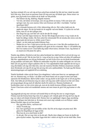 86
Jag bara nickade till svar och såg att hon också bara nickade lite lätt när hon vände huvudet
bort från mig. Strax kom tre personer fram till mig som jag väl kände igen. Deras miner var
glada, men jag kunde även märka att de ändå var bekymrade.
- Hur känner du dig, älskling, frågade mamma.
- Vet inte, det känns så konstigt, som om jag drömt en massa. Folk som tjoar och
springer runt, hus som snurrar, bilar som bromsar och folk i vita kläder. Vad har
egentligen hänt?
- Du svimmade hemma och vi blev jätteoroliga alla tre. Det verkar ändå som du
upplevde något, för det du beskriver är ungefär vad som hände. Vi tyckte du var helt
borta, men så var det tydligen inte.
- Hur länge har jag varit här och vad är det där för slang?
- Du har varit här några timmar nu. Du har fått dropp då proverna vi tog visade att du
hade lite dåliga värden. Du fick också lite sömnmedel för att minska den stress som du
uppvisade när du kom in, fyllde syster Clara i.
- Jahaa!, var det enda jag kunde klämma fram
- Medan du sov har vi tagit prover på dig och även om vi inte fått alla resultaten än så
verkar det inte vara någon sjukdom som gjort att du svimmade. Men vi vill behålla dig
här över natten så att vi kan hålla dig under observation, fortsatte Clara. Jag lämnar er
en stund så ni får prata lite själva.
Natalie såg alldeles förstörd ut när hon sakta berättade hur rädd hon blivit och att det nog var
hon som skrek en del. När de inte fick liv i mig så bar de ut mig i bilen och åkte till sjukhuset.
Där blev uppståndelsen stor då jag fortfarande var helt livlös även om de direkt konstaterade
att jag andades och hade puls. Medan de undersökte mig blev de andra utfrågade om vad som
hänt och om jag led av någon sjukdom eller så. Viss uppståndelse hade uppstått när de tog av
mig alla kläder och såg mitt rätta kön, men när mamma försökte förklara situationen nickade
dom förstående och såg till att jag fick på mig rätt sorts sjukhuskläder. Nu hade jag fått lämna
akutmottagningen och uppkörd till en avdelning.
Natalie berättade vidare att det fanns fyra sängplatser i salen men bara tre var upptagna och
det var, förutom mig, en flicka i vår ålder som brutit benet och en yngre kvinna som hade
opererats för blindtarmen. Björn fyllde sedan i att jag skulle ta det lugnt och se till att jag blev
frisk. Inte hålla på och bekymra mig om saker och ting utan snällt stanna kvar här och vänta
på morgondagen då jag med all säkerhet skulle bli utskriven. Mamma berättade att
besökstiden snart var slut så de måste gå, men att de skulle komma tillbaka senare ikväll.
Syster Clara kom också och meddelade samma sak men innan de gick fick jag kramar av alla
tre.
Jag piggnade på mig mer och mer och kunde börja ta till mig lite mer av omgivningen.
Flickan med det brutna benet låg tvärs över gången och vinkade glatt till mig när hon såg att
jag var vaken och tittade åt hennes håll. Hennes ben var upphängd i någon slags anordning
och såg verkligen inte bekvämt ut. Kvinnan mitt emot mig verkade sova så flickan i andra
hörnet försökte säga så tyst hon kunde
- Hej, jag heter Doris, vad heter du?
- Anna! Svarade jag
- Kul, fast egentligen trist att träffas så här. Kul för att ha någon att prata med. Blir
gärna lite långtråkigt att ligga så här.
- Men kan du sova med benet så där?
- Jo det går. Det ser nog värre ut än det gör. Skulle dom släppa ner benet så skulle det
göra mycket ondare. Jag måste ligga med det i sträck ett tag för att det skall läka. Dom
 