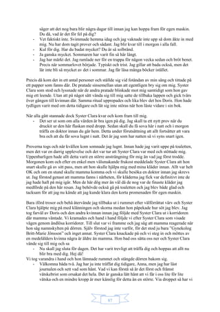 87
säger att det nog bara blir några dagar till innan jag kan hoppa fram för egen maskin.
Du då, vad är det för fel på dig?
- Vet faktiskt inte. Svimmade hemma idag och jag vaknade inte upp så dom åkte in med
mig. Nu har dom tagit prover och sådant. Jag blir kvar till i morgon i alla fall.
- Kul för dig. Har du badat mycket? Du är så solbränd.
- Ja ganska mycket. Sommaren har varit fin så här långt.
- Jag har märkt det. Jag ramlade ner för en trappa för någon vecka sedan och bröt benet.
Precis när sommarlovet började. Typiskt och trist. Jag gillar att bada också, men det
lär inte bli så mycket av det i sommar. Jag får läsa många böcker istället.
Precis då kom det in ett antal personer och ställde sig vid fotändan av min säng och tittade på
ett papper som fanns där. De pratade sinsemellan utan att egentligen bry sig om mig. Syster
Clara som stod och lyssnade när de andra pratade blinkade mot mig samtidigt som hon gav
mig ett leende. Utan att på något sätt vända sig till mig satte de tillbaka lappen och gick tvärs
över gången till kvinnan där. Samma ritual upprepades och lika blev det hos Doris. Hon hade
tydligen varit med om detta tidigare och lät sig inte störas när hon läste vidare i sin bok.
När alla gått stannade dock Syster Clara kvar och kom fram till mig.
- Det ser ut som om alla värden är bra igen på dig. Jag skall ta ett nytt prov när du
druckit ur den här flaskan med dropp. Sedan skall du få sova här i natt och i morgon
träffa en doktor innan du går hem. Detta under förutsättning att allt fortsätter att vara
bra och att du får sova lugnt i natt. Det är jag som har natten så vi syns snart igen.
Proverna togs och när kvällen kom somnade jag lugnt. Innan hade jag varit uppe på toaletten,
men det var en darrig upplevelse och det var tur att Syster Clara var med och stöttade mig.
Uppenbarligen hade allt detta varit en större ansträngning för mig än vad jag först trodde.
Morgonen kom och efter en enkel men välsmakande frukost meddelade Syster Clara att hon
snart skulle gå av sitt pass, men att hon skulle hjälpa mig med mina kläder innan. Allt var helt
OK och om en stund skulle mamma komma och vi skulle besöka en doktor innan jag skrevs
ut. Jag förstod genast att mamma fanns i närheten, för kläderna jag fick var definitivt inte de
jag hade haft på mig igår. Men de här dög mer än väl då de nog var de finaste kläder jag
medförde på den här resan. Jag behövde också gå på toaletten och jag blev både glad och
tacksam för att jag nu kände att jag kunde klara den korta promenaden för egen maskin.
Bara iförd trosor och behå återvände jag tillbaka ut i rummet efter välförrättat värv och Syster
Clara hjälpte mig på med klänningen och skorna medan hon påpekade hur söt jag blev. Jag
tog farväl av Doris och den andra kvinnan innan jag följde med Syster Clara ut i korridoren
där mamma väntade. Vi kramades och hand i hand följde vi efter Syster Clara som visade
vägen genom ändlösa korridorer. Till slut var vi framme och jag såg att mamma reagerade när
hon såg namnskylten på dörren. Själv förstod jag inte varför, för det stod ju bara ”Gynekolog
Britt-Marie Jönsson” och inget annat. Syster Clara knackade på och vi steg in och möttes av
en medelålders kvinna några år äldre än mamma. Hon bad oss sätta oss ner och Syster Clara
vände sig till mig och sa
- Nu skall jag sluta för dagen. Det har varit trevligt att träffa dig och hoppas att allt nu
blir bra med dig. Hej då!
Vi tog varandra i hand och hon lämnade rummet och stängde dörren bakom sig.
- Välkomna båda två. Jag har ju inte träffat dig tidigare, Anna, men jag har läst
journalen och sett vad som hänt. Vad vi kan förstå så är det först och främst
vätskebrist som orsakat det hela. Det är ganska lätt hänt att vi får i oss lite för lite
vätska och en mindre kropp är mer känslig för detta än en större. Via droppet så har vi
 