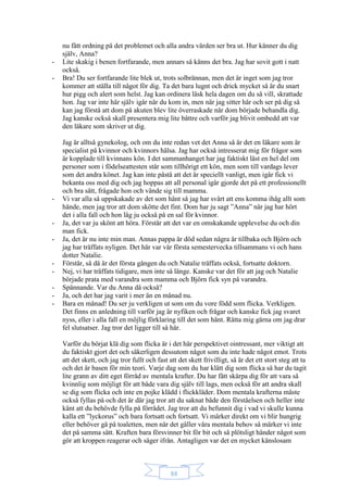 88
nu fått ordning på det problemet och alla andra värden ser bra ut. Hur känner du dig
själv, Anna?
- Lite skakig i benen fortfarande, men annars så känns det bra. Jag har sovit gott i natt
också.
- Bra! Du ser fortfarande lite blek ut, trots solbrännan, men det är inget som jag tror
kommer att ställa till något för dig. Ta det bara lugnt och drick mycket så är du snart
hur pigg och alert som helst. Jag kan ordinera läsk hela dagen om du så vill, skrattade
hon. Jag var inte här själv igår när du kom in, men när jag sitter här och ser på dig så
kan jag förstå att dom på akuten blev lite överraskade när dom började behandla dig.
Jag kanske också skall presentera mig lite bättre och varför jag blivit ombedd att var
den läkare som skriver ut dig.
Jag är alltså gynekolog, och om du inte redan vet det Anna så är det en läkare som är
specialist på kvinnor och kvinnors hälsa. Jag har också intresserat mig för frågor som
är kopplade till kvinnans kön. I det sammanhanget har jag faktiskt läst en hel del om
personer som i födelseattesten står som tillhörigt ett kön, men som till vardags lever
som det andra könet. Jag kan inte påstå att det är speciellt vanligt, men igår fick vi
bekanta oss med dig och jag hoppas att all personal igår gjorde det på ett professionellt
och bra sätt, frågade hon och vände sig till mamma.
- Vi var alla så uppskakade av det som hänt så jag har svårt att ens komma ihåg allt som
hände, men jag tror att dom skötte det fint. Dom har ju sagt ”Anna” när jag har hört
det i alla fall och hon låg ju också på en sal för kvinnor.
- Ja, det var ju skönt att höra. Förstår att det var en omskakande upplevelse du och din
man fick.
- Ja, det är nu inte min man. Annas pappa är död sedan några år tillbaka och Björn och
jag har träffats nyligen. Det här var vår första semestervecka tillsammans vi och hans
dotter Natalie.
- Förstår, så då är det första gången du och Natalie träffats också, fortsatte doktorn.
- Nej, vi har träffats tidigare, men inte så länge. Kanske var det för att jag och Natalie
började prata med varandra som mamma och Björn fick syn på varandra.
- Spännande. Var du Anna då också?
- Ja, och det har jag varit i mer än en månad nu.
- Bara en månad! Du ser ju verkligen ut som om du vore född som flicka. Verkligen.
Det finns en anledning till varför jag är nyfiken och frågar och kanske fick jag svaret
nyss, eller i alla fall en möjlig förklaring till det som hänt. Rätta mig gärna om jag drar
fel slutsatser. Jag tror det ligger till så här.
Varför du börjat klä dig som flicka är i det här perspektivet ointressant, mer viktigt att
du faktiskt gjort det och säkerligen dessutom något som du inte hade något emot. Trots
att det skett, och jag tror fullt och fast att det skett frivilligt, så är det ett stort steg att ta
och det är basen för min teori. Varje dag som du har klätt dig som flicka så har du tagit
lite grann av ditt eget förråd av mentala krafter. Du har fått skärpa dig för att vara så
kvinnlig som möjligt för att både vara dig själv till lags, men också för att andra skall
se dig som flicka och inte en pojke klädd i flickkläder. Dom mentala krafterna måste
också fyllas på och det är där jag tror att du saknat både den förståelsen och heller inte
känt att du behövde fylla på förrådet. Jag tror att du befunnit dig i vad vi skulle kunna
kalla ett ”lyckorus” och bara fortsatt och fortsatt. Vi märker direkt om vi blir hungrig
eller behöver gå på toaletten, men när det gäller våra mentala behov så märker vi inte
det på samma sätt. Kraften bara försvinner bit för bit och så plötsligt händer något som
gör att kroppen reagerar och säger ifrån. Antagligen var det en mycket känslosam
 