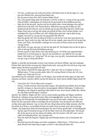 9
- Vet inte, svarade jag och ryckte på axlarna. Det känns bara så rätt på något vis. Jag
kan inte förklara hur, utan jag bara känner det.
- Har du provat mina eller Ann-Catrines kläder förut?
- Nej, men jag har länge gått och tittat på er och hur ni klär er. I smyg så har jag också
tittat på bilder i tidningarna och fantiserat att jag kunde ha dom kläderna på mig.
- Jaha, det är det du gjort. Jag har sett hur du gärna tittat i mina tidningar men jag har
alltid trott att du bara ville titta på flickor. Ibland har jag nog blivit både sur och
fundersam på ditt intresse, men nu förstår jag att jag misstolkat dig helt. Förlåt mig!
- Något inom mig sa att jag inte skulle gå med på att låna Ann-Catrines kläder, men
samtidigt blev jag så nyfiken och ville väldigt gärna göra det. Jag är glad att jag
vågade, men just nu vet jag inte om jag gjorde rätt eller fel.
- Klart du gjorde rätt! Det är aldrig fel att prova och du har visat stort mod genom att
göra det. Jag är stolt över dig. Inte bara för att du vågade, utan också för att du gör dig
så bra som flicka. Du försöker verkligen att vara som en flicka också om du förstår
vad jag menar.
- Jag förstår, tror jag, men jag vet inte hur det gick till. Det kändes bara så rätt att göra si
eller så när jag fick dom här kläderna på mig.
- Du bär nog på en liten flicka inom dig skulle jag tro. En flicka som uppenbarligen
mådde bra av att få komma ut. Jag tror inte du behöver vara rädd för att visa upp
henne. Det behövs en ”riktig karl” för att våga vara sig själv, kommenterade mamma
och gav mig en riktig björnkram
Medan vi stod där och kramades så kom Ann-Catrine och Karin tillbaka. Jag fick undrande
blickar från Ann-Catrine som jag inte riktigt kunde tyda, men jag fick inte tid att ge mig in på
någon analys för Karin tog genast till orda
- Nej, flickor. Skall det bli något gjort får vi sätta fart. Om ni två dukar så fixar vi
färdigt maten. Vi kan ju prata under tiden, för vad jag förstår så finns det väl vissa
frågor som väntar på sitt svar.
Jag ställde mig lite undrande vad det var för frågor, men trodde det hade något att göra med
mamma och Karin. Jag blev därför mycket förvånad när Ann-Catrine ställde frågan direkt till
mig
- Vad tycker du? Vill du följa med i morgon?
- Just ja, svarade mamma innan jag hann reagera. Det glömde jag alldeles bort att fråga.
Jag blev så tagen av dig som person så jag tappade alldeles fattningen. Ursäkta min
fumlighet, men frågan är egentligen lika enkel så som Ann-Catrine ställde den. Skulle
du vilja följa med på dopet i morgon?
Jag blev lite ställd av frågan och blev tyst en stund medan jag tänkte på frågans innebörd.
Menade de verkligen att jag skulle kunna följa med som tjej eller var det min fantasi som
sprang iväg och formulerade ett önsketänkande som inte de alls hade i tankarna. Jag visste
heller inte hur jag skulle ställa en motfråga för att få klarhet i hur det låg till och ändå inte
avslöja mina egna fantasier. Jag var trots allt inte riktigt säker på hur långt mamma, eller för
den delen även Karin, var beredda att bistå och stötta mina trevande steg i den kvinnliga
världen. Jag slapp dock tänka på formuleringen för Ann-Catrine gjorde själv ett förtydligande
- Jag har sagt till mamma att jag vill att du följer med som min tjejkompis. Om du gör
det så har jag lovat att inte stöna och stånka, inte för mycket i alla fall, utan vara en
snäll och beskedlig flicka. Nå vad säger du?
- Men hur skall det fungera? frågade jag med blandad skepsis och en betydande del
glädje.
- Det skall nog inte bli några som helst svårigheter, fyllde Karin i. Vill du bara, och du
skall absolut inte känna dig tvungen, så löser vi det andra på bästa sätt.
 