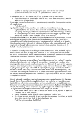 90
ändå har en mening. Lycka till och jag tar gärna emot ett litet brev eller ett
telefonsamtal innan skolan börjar. Lite nyfiken får man väl ändå vara.
Vi reste på oss och gick mot dörren när doktorn gjorde oss sällskap ut ur rummet.
- Jag hoppas ni hittar ut själva för jag måste åt andra hållet, men än en gång, Lycka till
Anna, och ta väl hand om dig
Hon sträckte fram sin hand mot mig och jag mötte den och samtidigt gjorde en mjuk nigning
och svarade henne
- Tack så mycket!
Jag såg att hon hajade till lite, men hann inte fundera mer innan hon svarade mig
- Jag kanske bryter mot läkarnas etiska ed att inte ta ställning utan bara att hjälpa utan
urskiljning, men när jag ser hela din uppenbarelse och ditt sätt så måste jag ändå säga
att kvinnligheten gör en förlust om du väljer bort vår sida. Hoppas jag inte får ångra
det jag sagt, men jag känner så mycket för dig. Adjö med dig!
Hon vände hastigt på klacken och skyndade bort genom korridoren och mamma tog varsamt
tag i min hand, kramade den lite, för att sedan börja gå mot utgången. Ute i stora hallen
väntade Björn och Natalie tålmodigt och stora kramkalaset utbröt. Jag kunde se på Natalies
rödsprängda ögon att det hade varit ett svårt dygn för henne också men nu kändes allt bra. De
var givetvis nyfikna på vad som sagts, men mamma tystade genast ner dom och sa att de
skulle få veta allt, men inte just nu.
Vi återvände till Vejbystrand där packningen stod klar att lastas in i bilen, men både jag och
Natalie ville ner och ta oss ett dopp innan hemresan. Vi fick lov att gå ner om vi skyndade
oss, men vi hade inte hunnit ens ner till stranden förrän två badsugna individer till dök upp vid
vår sida och vi gemensamt tog ett sista dopp i det kristallklara vattnet.
Resan hem till Bromsten (sa jag verkligen ”hem till Bromsten, mitt/vårt nya hem!?), gick hur
galant som helst. Jag intog min vanliga roll som kartläsare även detta inte var någon större
utmaning under denna resa och bara för att retas lite med Björn och de andra så blev jag extra
noga med köranvisningarna när vi började närma oss det lilla huset i Bromsten. Björn var med
på galoppen och gjorde ingen antydan till att välja väg förrän jag gav instruktionen. Det var
därför med en liten extra härlig känsla vi stannade till utanför huset. Vi lät all packning vara
kvar i bilen och istället gick tillsammans in på gården och stannade upp och betraktade huset
från utsidan. Mamma och Björn höll om varandra och jag och Natalie ville inte vara sämre så
vi flätade också ihop oss.
Björn överlämnade symboliskt nyckeln till mamma och hon tvekade inte utan gick fram och
öppnade dörren. Sedan ställde hon sig på tröskeln och bad oss övriga att vara välkomna att
stiga in. För var och en som passerade henne gav hon den en kram och puss på kinden, men
Björn, som var sist, fick minsann en riktig tryckare mitt på munnen. Tydligen skillnad på folk
och folk. Väl inne drog Natalie snabbt med mig uppför trappan och in i hennes (vårt?) rum.
Lite häpen stannade hon upp och noterade den extra sängen som stod där
- Men, hur har det här gått till! Men så bra det blev. Precis så som jag tänkt att det skulle
kunna bli. Har du redan sovit här?
- Javisst. En natt sov jag här. Glömde kanske säga att det var i ditt rum.
- Det förstod jag, men jag trodde du sov i min säng, inte att pappa fixat till det på det här
sättet. Visst blev det bra? Skall bli jättekul att ha dig här.
- Tack! Jag tycker också det skall bli kul.
 