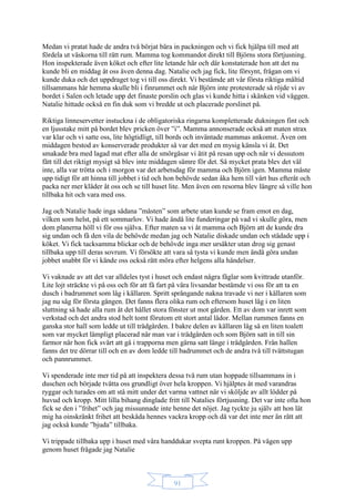 91
Medan vi pratat hade de andra två börjat bära in packningen och vi fick hjälpa till med att
fördela ut väskorna till rätt rum. Mamma tog kommandot direkt till Björns stora förtjusning.
Hon inspekterade även köket och efter lite letande här och där konstaterade hon att det nu
kunde bli en middag åt oss även denna dag. Natalie och jag fick, lite försynt, frågan om vi
kunde duka och det uppdraget tog vi till oss direkt. Vi bestämde att vår första riktiga måltid
tillsammans här hemma skulle bli i finrummet och när Björn inte protesterade så röjde vi av
bordet i Salen och letade upp det finaste porslin och glas vi kunde hitta i skänken vid väggen.
Natalie hittade också en fin duk som vi bredde ut och placerade porslinet på.
Riktiga linneservetter instuckna i de obligatoriska ringarna kompletterade dukningen fint och
en ljusstake mitt på bordet blev pricken över ”i”. Mamma annonserade också att maten strax
var klar och vi satte oss, lite högtidligt, till bords och inväntade mammas ankomst. Även om
middagen bestod av konserverade produkter så var det med en mysig känsla vi åt. Det
smakade bra med lagad mat efter alla de smörgåsar vi ätit på resan upp och när vi dessutom
fått till det riktigt mysigt så blev inte middagen sämre för det. Så mycket prata blev det väl
inte, alla var trötta och i morgon var det arbetsdag för mamma och Björn igen. Mamma måste
upp tidigt för att hinna till jobbet i tid och hon behövde sedan åka hem till vårt hus efteråt och
packa ner mer kläder åt oss och se till huset lite. Men även om resorna blev längre så ville hon
tillbaka hit och vara med oss.
Jag och Natalie hade inga sådana ”måsten” som arbete utan kunde se fram emot en dag,
vilken som helst, på ett sommarlov. Vi hade ändå lite funderingar på vad vi skulle göra, men
dom planerna höll vi för oss själva. Efter maten sa vi åt mamma och Björn att de kunde dra
sig undan och få den vila de behövde medan jag och Natalie diskade undan och städade upp i
köket. Vi fick tacksamma blickar och de behövde inga mer ursäkter utan drog sig genast
tillbaka upp till deras sovrum. Vi försökte att vara så tysta vi kunde men ändå göra undan
jobbet snabbt för vi kände oss också rätt möra efter helgens alla händelser.
Vi vaknade av att det var alldeles tyst i huset och endast några fåglar som kvittrade utanför.
Lite lojt sträckte vi på oss och för att få fart på våra livsandar bestämde vi oss för att ta en
dusch i badrummet som låg i källaren. Spritt språngande nakna travade vi ner i källaren som
jag nu såg för första gången. Det fanns flera olika rum och eftersom huset låg i en liten
sluttning så hade alla rum åt det hållet stora fönster ut mot gården. Ett av dom var inrett som
verkstad och det andra stod helt tomt förutom ett stort antal lådor. Mellan rummen fanns en
ganska stor hall som ledde ut till trädgården. I bakre delen av källaren låg så en liten toalett
som var mycket lämpligt placerad när man var i trädgården och som Björn satt in till sin
farmor när hon fick svårt att gå i trapporna men gärna satt länge i trädgården. Från hallen
fanns det tre dörrar till och en av dom ledde till badrummet och de andra två till tvättstugan
och pannrummet.
Vi spenderade inte mer tid på att inspektera dessa två rum utan hoppade tillsammans in i
duschen och började tvätta oss grundligt över hela kroppen. Vi hjälptes åt med varandras
ryggar och turades om att stå mitt under det varma vattnet när vi sköljde av allt lödder på
huvud och kropp. Mitt lilla bihang dinglade fritt till Natalies förtjusning. Det var inte ofta hon
fick se den i ”frihet” och jag missunnade inte henne det nöjet. Jag tyckte ju själv att hon lät
mig ha oinskränkt frihet att beskåda hennes vackra kropp och då var det inte mer än rätt att
jag också kunde ”bjuda” tillbaka.
Vi trippade tillbaka upp i huset med våra handdukar svepta runt kroppen. På vägen upp
genom huset frågade jag Natalie
 