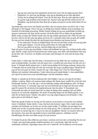 92
- Jag tog inte med mig mina papiljotter på den här resan. Har du några jag kan låna?
- Papiljotter! Ja, dom har jag däruppe, men jag är jättedålig på att rulla upp håret.
Tycker det är jobbigt helt enkelt. Visst får du låna dom. Kan du rulla upp håret själv?
- Ja, jag har inga problem med att göra det. Jag kan rulla upp ditt hår också om du vill.
- Jättegärna. Jag skall plocka fram dom på en gång och jag tror att det skall räcka till oss
båda.
Jag letade upp rena trosor och hittade min behå i den trivsamma röran som blivit när vi bara
plockade in vårt bagage. Precis när jag var färdig kom Natalie tillbaka med en plastbag som
innehöll all nödvändig utrustning. Medan Natalie klädde på sig sina underkläder kollade jag
igenom sortimentet och fann att det mycket väl skulle räcka till oss båda och jag började
därför ordna en plats där Natalie kunde sitta när jag rullade upp hennes hår. Efter lite prat om
hur hon ville ha sitt hår satte jag igång och även om vi pratade under tiden så gick det snabbt
för mig och hon tittade förvånat när jag började knyta hårnätet runt hennes huvud
- Är du redan klar! Du har ju knappt börjat och inte har det känts så där ont som jag känt
att det gjort tidigare. Tror du att jag skulle klara att rulla upp ditt hår?
- Det tror jag säkert att du kan. Jag kan hjälpa dig om det behövs.
Sagt och gjort så satte jag mig tillrätta i stolen och berättade hur jag ville att håret skulle rullas
upp. Natalie visade sig ha bra koll på hur hon skulle göra, men sökte ofta bekräftelse från mig
att det blev rätt. Även hon var flyhänt och kunde snart försegla sitt verk med att knyta ihop
hårnätet.
Under tiden vi rullat upp våra hår hade vi konstaterat att det rådde rätt stor oordning i huset,
med otvättade kläder, resväskor och allt annat som vi medfört på resan fanns lite här och var i
huset. Vi började därför planera hur vi skulle kunna hjälpa till att bringa ordning i denna röra.
Vi började med att samla ihop all tvätt och sorterade den noga i prydliga högar. Handtvätt för
sig och det som gick att tvätta i maskin för sig i olika högar och vi bar ner första högen i
källaren och startade tvättmaskinen. Under tiden den gick handtvättade vi våra underkläder
och såg till att dom kom ut på torkställningen i det här underbara vädret.
Medan vi väntade på att första maskinen blev klar klädde vi på oss och såg till att köket
ställdes i ordning. Björn och mamma hade tydligen fått lämna huset snabbt för en hel del stod
fortfarande framme. Även där såg vi att det saknades många nödvändigheter efter vår långa
vistelse från huset. Vi noterade noga ned vad som behövdes på en lapp och försvann sedan
upp till rummet för att plocka bort papiljotterna på våra huvuden. Vi beundrade våra
nyfriserade huvuden en stund innan det var dags att hänga nästa omgång tvätt och ladda
maskin nr två med alla sängkläder. De skulle ta betydlig längre tid och därför gjorde vi oss
redo för att lämna huset. Natalie ville gärna visa mig omgivningarna och då kunde vi lika
gärna göra en del inköp på vägen.
Medvetet gjorde Natalie en omväg ner till centrum så att kunde se så mycket som möjligt
innan vi handlade. Sedan skulle vi nog vilja hem den kortaste vägen. Hon visade mig runt i
området och berättade var än den ene, än den andre bodde. Vi träffade inte på någon hon
kände trots att det var ganska många ute och rörde på sig. När vi närmade oss centrum visade
hon också var skolan låg och vi tog en tur inne på skolgården. Skolan var mycket större än
den hemma i byn men den såg ändå trevlig ut med både gräsytor, sittbänkar och lite
lekställningar för dom som hade energi över på rasterna.
Vi tittade lite på de olika affärerna som fanns i centrum och även det var betydligt fler än vad
vi hade, men jag kunde ganska snabbt konstatera att vi nog kunde välja från ett mer
omfattande sortiment. Egentligen fanns allt vad vi behövde i de få affärerna och de kunde
 