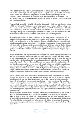 93
också ta hem saker man behövde, allt från traktorer till nål och tråd. Vi var nu framme vid
vårt mål för denna utflykt och gick in på Konsum. Vi tog vår kundvagn innanför dörren och
Natalie lotsade mig vant mellan gångarna och hyllorna. Det blev ganska mycket som
hamnade i korgen, men inget vi tyckte var onödigt. Dessutom gick det ju åt mer när vi var
fyra personer och från vår vecka i Vejbystrand hade vi lärt oss en del vad vi föredrog och vad
som var mindre gångbart.
Våra medförda kassar blev välfyllda och ganska så tunga när vi hade gjort rätt för oss i kassan
och började gå hemåt. Ytterligare en tanke hade formats när vi var inne i affären och det vara
att ha middagen klar när mamma och Björn kom. Vi visste att båda skulle bli sena och kanske
också komma olika tider, men vi tyckte ändå det skulle bli kul att ha middagen klar. Vi hade
därför mycket noga sett vad som erbjöds i charken och fastnat för en ring med falukorv. Den
skulle bli enkel att tillreda och även hålla varm om det blev alltför lång väntan.
Hemma igen var det bara att placera in sakerna på sina platser och det gjorde att jag fick en
bra koll på var saker och ting var placerade och lättare kunde hitta det jag sökte. Först nu
kände vi att det fanns lite tid att sitta ner och vi drog oss ut i trädgården med varsitt glas saft
och några mariekex som vi tänkte njuta av i solskenet. Eftermiddagen försvann snabbt undan
och vi var fullt sysselsatta hela tiden, men samtidigt hade vi hjärtans roligt att få göra allt detta
tillsammans och, förhoppningsvis, glädja våra föräldrar när det väl kom tillbaka. Om vi hade
gjort oss fina i håret så skulle väl det också märkas på klädseln tyckte vi och drog oss upp till
vårt rum.
När jag inspekterade mitt begränsade urval av snygga kläder kastade jag längtansfulla blickar
bort mot garderoben där Natalie förvarade sina plagg. Uppenbarligen såg hon dessa blickar
för hon konstaterade enkelt att var det något som passade så var det OK att låna. Hon behövde
inte säga orden två gånger innan jag var inne i garderoben och letade, lite mer noga den här
gången. Jag hittade också en vid sommarklänning som jag tog ut för närmare beskådan och
provning. Den satt som gjuten på min kropp och Natalie gillade mitt val. Själv valde hon en
tunn vit blus och blommig kjol till som också klädde henne väldigt bra. Vi letade fram
lämpliga skor och tillät oss att sminka oss lätt. Vi bytte även ut våra örhängen till några som
hängde ner från örsnibben och med några enkla halsband tyckte vi att vi kunde hälsa husets
övriga två medlemmar hem med tillfredsställelse över vad vi hunnit med denna dag.
Succén var total. Först Björn som redan en meter innanför dörren såg att något hänt och då
hade han inte ens sett oss. När han fick syn på oss sken han upp som en sol och gav oss båda
komplimanger för hur fina vi var och dessutom hur mycket vi måste ha jobbat med under
dagen och då hade han ju inte ens hunnit se en bråkdel av det vi hunnit med. Det hann han
dock uppdatera sig på innan mamma anlände och vi kunde sätta oss till bords. Även hon sken
som en sol och tittade så avundsjukt på våra frisyrer att jag omedelbart lovade att fixa hennes
hår också innan kvällen var slut. Björn tittade förvånat och undrade om det verkligen var jag
som skapat frisyrerna. Jag höll bara delvis med och påpekade ödmjukt att det var Natalie som
gjort min frisyr.
När middagen var avklarad tog sig mamma och Björn tid att gå runt i huset, för hon förstod av
Björn att det fanns mer att se, eller mer korrekt, avsaknad av att kunna se. Det tog henne
också en stund att förstå vad vi gjort. Det var väl först när hon kom in deras sovrum och såg
de prydliga högarna med nystrukna och vikta kläder som låg på den nybäddade dubbelsängen.
Två stolta föräldrar anslöt sig till oss i salen och nu fick vi ännu en omgång av kramar och
tacksamma ord. Jag påminde mamma om mitt löfte och hon sa att hon genast skulle gå och ta
sig en dusch.
 