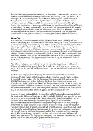 94
Jag och Natalie ställde under tiden i ordning vår frisersalong och även om det var jag som tog
hand om mammas hår så var hon med och studerade noga hur jag gjorde. Björn kom och
tittade på och blev mäkta imponerad hur snabbt och enkelt jag rullade upp mammas hår.
Kanske var det ändå något han måste säga för att motivera sin närvaro där. Det fanns
nämligen mycket att vila ögonen på för honom, inte minst när mammas handduk gled av
hennes bröst och hon inte brydde sig om att fästa upp den igen utan satt lugnt kvar och lät mig
avsluta arbetet. Att sedan handduken blev kvar på stolen när mamma reste på sig för att gå in
och sätta på sig sina nattkläder gjorde inte situationen sämre för Björn. Nästan att vi kunde se
hur han dreglade lite där han stod och försökte låtsas se oberörd ut. Men om jag förstod
mammas min när hon lämnade rummet skulle han nog bli mer än nöjd lite senare i kväll.
Kapitel 14
Precis som doktorn ordinerat så ville hon att jag skulle hitta fram till en vardag och med
Natalies benägna hjälp så blev det mycket av den varan. Vardag och vardag. Ett sommarlov är
ju nästan som en helg fast varenda dag, men det hon egentligen menade var att jag inte skulle
stressa upp mig för att vara andra till lags i min roll som flicka utan bara var den jag var.
Genom Natalies naturliga inställning att jag numer var som en syster för henne blev mitt
klädval ganska odramatiskt och något som inte ens fanns på dagordningen. Vi träffade också
på några i hennes kamratgäng och tillsammans gjorde vi en hel del saker och inte någon gång
kom frågor upp som kunde tyda på att de misstänkte att jag var en ulv i fårakläder. Givetvis
var det väldigt nyfikna på vem jag var och det fantastiska att jag och min mamma flyttat in
hos Natalie.
Vi cyklade också gärna runt i trakten, och var det riktigt fina dagar kunde vi cykla ut till
Mälaren och då företrädesvis Ängbybadet för att bada. Det var för mig ett stort äventyr att
cykla i en så här stor stad och jag blev imponerad av hur lätt Natalie kunde hitta fram på alla
småvägar.
Veckorna gled iväg och snart var det dags för mamma och Björn att få sina ordinarie
semestrar. De hade lyckats med att ändra sina tidigare planerade semesterveckor så att de
även nu fick samma veckor. Efter lite diskussioner hur dessa skulle tillbringas så var det
faktiskt Natalie som kom med det förlösande förslaget. Hon ville gärna se mer av mina
hemtrakter och varför kunde vi inte åka dit och förlägga semestern där. Det var ju ett alldeles
lysande och enkelt förslag som genast fick allas gehör. Jag hade ju under de gångna veckorna
fått en bra kännedom om Natalies uppväxtmiljö och det var väl inte mer än rätt, och dessutom
bra, att hon fick samma chans att se och uppleva hur det var där jag växt upp.
Även om förslaget var bra så kändes det lite tråkigt att behöva lämna Bromsten, om än bara
för några veckor. Björn och Natalie var mycket lyhörda för de förändringar som alla var ense
om skulle behövas om det ny skulle bo fyra personer istället för tidigare två i huset och att
dessutom två av dom var tonåriga flickor som gärna såg ett lite modernare hem.
Diskussionerna hade varit omfattande och en del förändringar hade också skett, främst på
bottenplanet där husets paradrum, salen, börjat få en ansiktslyftning. Det var inte längre ett
”muséum” utan en plats för alla att samlas på och trivas tillsammans i. Egentligen hade inget
tagits bort eller kastats för alla var överens om att det verkligen var vackra saker som fanns
där, men allt behövde inte finnas framme och synligt. Bara genom att plocka in en massa
saker i skåpen och sätta upp några andra gardiner hade rummet blivit mycket ljusare och
kändes både öppnare och mer tillgängligt i vardagslag. Ville man duka till fest var det lätt att
plocka fram en del saker som genast gjorde rummet annorlunda.
 
