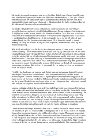 95
När nu den kommande semestern satte stopp för vidare förändringar i övriga huset blev det
ändå en välbehövlig paus och kanske även tid för mer reflektioner vad vi ville göra. Natalie
uttryckte också att det fanns säkert idéer vi kunde ta med oss tillbaka från vårt hem. Helt
medvetet åkte vi upp med bägge bilarna, då vi räknade med att det skulle plockas med en hel
del saker ner till Bromsten efter semestervistelsen.
Det kändes riktigt skönt att komma tillbaka hem. Det är var ju i alla fall min ”riktiga”
hemmiljö, även om jag funnit mig väl tillrätta i Bromsten. Jag var också mycket stolt över att
få möjligheten att visa, främst Natalie, alla mina favoritställen. Ett av dom blev aktuellt att
visa direkt efter framkomsten för vi dröp av svett och ville mer än gärna svalka av oss innan
vi gjorde något mer. Snabbt ombyte och lätt springandes tog vi oss ner till sjön och utan
tvekan slängde oss i det ljumma men friska vattnet. Oh så skönt det var och vi busade
omkring rätt flitigt när mamma och Björn, efter evigheter kändes det som, anslöt sig och
delade vår njutning.
Sjön skulle säkert ligga kvar där den låg även i morgon medan vi kände av att vi behövde
komma i ordning i huset innan det blev alltför sent. Stolt tog jag täten och även om det fanns
betydligt färre rum och vrår i det här huset på bara ett plan och utan källare så fanns det ändå
en hel del att visa. När jag började visningen blev jag stående utanför mitt gamla rum med en
oförstående min. Visserligen visste jag ju att mamma hade varit hit flera gånger sedan vi kom
tillbaka från Vejbystrand men att hon också möblerat om var okänt för mig. Mitt gamla rum
såg nu mest ut som ett förråd och delar av mina tillhörigheter var flyttade till mammas gamla
rum som var det största. Där stod nu två sängar och det var nu ingen tvekan om att det var
avsett för mig och Natalie.
Först blev jag fundersam var mamma hade flyttat, men när jag öppnade dörren till rummet
som tidigare fungerat som klädvårdsrum, i brist på annan användning, stod nu hennes
dubbelsäng mitt i rummet. Det blev inte så mycket plats över men mamma intygade att det
räckte mer än väl för henne och Björn. Både jag och Natalie nickade diskret instämmande och
log lite generat. De skulle nog tom kunna klämt ner sig i min gamla säng i mitt gamla rum och
ändå haft gott om utrymme menade vi lite skämtsamt.
Mamma berättade också att det mesta av flytten hade Sven bistått med och Ann-Catrine hade
varit mycket pådrivande hur Natalies och mitt nya rum skulle inredas. Det fanns därför många
saker, de flesta hittade på vinden hemma hos Ann-Catrine, som nu fick en ny användning i ett
rum för två tonårsflickor. Sängarna var min mormor och morfars sängar och de hade riktig
härlig höga sänggavlar i hand snidat trä. De stod en bit från varandra och mellan sängarna
stod en matchande byrå med stor spegel ovanpå. Den var perfekt som sminkbord och några
tillbehör av den arten stod också redan på byrån. Garderobsväggen på motsatta sidan innehöll
bara mina flickkläder och det fanns gott om plats för Natalie att hänga in sina plagg.
I resten av huset hade inget dramatiskt skett utan vi kunde ta itu med att tömma bilarna från
sitt innehåll och göra oss hemmastadda. Vi hade precis fått in allt på sina platser och började
fundera över om det var dags att göra middag när telefonen ringde. Mamma var snabbast på
och jag förstod direkt att det var Karin som var i andra ändan för mamma började direkt prata
så som hon gjorde med sin syster. Samtalet blev kort till min stora förvåning, men så hade
också budskapet varit enkelt. De ville gärna se oss på middag och den skulle stå på bordet om
en timme så det här var inte ett förslag utan en trevligt utdelad order från närmaste släkten.
 