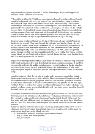 96
Ingen av oss hade något att erinra och vi piffade till oss så gott det gick och hoppade in i
mammas lilla bil för färden över till dom.
Vilken härlig kväll det blev! Middagen serverades utomhus och bestod av nyfångad fisk och
Ann-Catrine berättade stolt att det var hon och Sven som vittjat näten i morse och fått en
osedvanlig rik fångst som nu hade förvandlats till denna sommarmiddag. De hade under
eftermiddagen rökt fisken och tillsammans med färskpotatis som också kommit direkt från
potatislandet blev det en helt perfekt kombination. Alla var glada och nöjda och det verkade
som om Björn och Sven hittade många intressanta samtalsämnen för de konverserade flitigt
med varandra men fanns ändå närvarande och deltog då och då i den övriga konversationen.
Ann-Catrine och Natalie hade heller inga svårigheter att hitta ämnen att prata om och jag
kunde se att mamma var mycket nöjd med hur kvällen utvecklat sig så här långt.
Karin var också mycket nyfiken på hur det såg ut i Bromsten och jag överlät åt Natalie att
berätta om sitt hem och fyllde bara i här och där med saker som Natalie glömde eller inte
tyckte var av intresse. Ann-Catrine var också av idel öra och tyckte allt lät jättespännande. På
stående fot bjöd vi dom att komma med ner till oss efter semesterveckorna. Det fanns ju
fortfarande någon ledig vecka kvar innan skolorna började och Ann-Catrine accepterade
genast förslaget och fick även Karins godkännande. Det var en lycklig Ann-Catrine som lite
senare frågade om inte Natalie ville se hennes rum och därmed lät vi de vuxna fortsätta för sig
och vi tre kunde prata om vårt lite mer fritt.
Inga större förändringar hade skett hos Ann-Catrine och fortfarande fanns den säng som ställts
in till mig kvar i rummet. Den hade dock fått ett litet annat användningsområde och mer blivit
som en soffa med två rejäla kuddar mot väggen som ryggstöd och hemvist för alla mjukdjur
som Ann-Catrine omgav sig med. Vi kröp därför upp i den möbeln alla tre och för att få
någorlunda plats fångade vi upp varsitt gosedjur som vi placerade i våra famnar och kramade
ivrigt.
Ann-Catrine tyckte väl att det inte hänt så mycket under sommaren, men när hon började
berätta så verkade det som om det skett en hel del. Hon och Johanna träffades ibland och det
hade också varit en till dans i Bygdegården som hade varit minst lika lyckad som den första.
Kanske skulle det hinna bli en medan vi var kvar här också. Det ryktades om det, men inget
var klart. Annars så höll sig Ann-Catrine mest hemma här och givetvis badade alla dagar som
det gick och Peter var den hon mest hade kontakt med. Han var en kompis som alltid fanns till
hands till bägges stora glädje.
Natalie blev även förhörd om hennes konfirmationsläger och det verkade som om även Ann-
Catrine tyckte att det lät spännande. Kanske kunde vi två göra det tillsammans nästa sommar?
Det var ändå en tanke som börjat gro hos oss och Natalie stöttade den till 100 procent. Det
hon tyckte hade varit jobbigast var att inte ha någon hon kände med sig på lägret. Visst hade
hon lärt känna flera, men de som hade kompisar med verkade ha det lite enklare med att vara
hemifrån.
Kläder var ett annat kärt ämne att diskutera och när jag berättade hur duktig Karin var att sy
såg jag att Ann-Catrine började skruva lite på sig som om hon gärna ville berätta något. Jag
anade var det kunde vara så jag frågade oskyldigt
- Har det blivit några mer klänningar sydda under sommaren?
- Nej, ja kanske, men inte av mamma
- Jaså, av vem då?
 