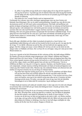97
- Ja, alltså. Jo jag tänkte att jag skulle prova någon gång och en dag när det regnade så
fick jag lust att prova. Tyg hade jag och ett mönster fanns det också så jag bad mamma
om lite hjälp och efter mycket möda och stort besvär så lyckades jag få till något som
liknade en klänning.
- Den måste du visa, svarade Natalie med en imponerad röst
Fortfarande lite tveksam, men efter ytterligare uppmaningar reste sig Ann-Catrine och
hämtade fram klänningen. Det var en enkel sommarklänning i ljusgult tyg, men där de sista
decimetrarna nertill var fyllt med vackra sommarblommor. Den hade små puffärmar och
ganska så djupa urringningar såväl fram som bak. Vi tyckte den var urtjusig och bad henne att
sätta på sig den. Lätt rodnande över vårt beröm gick hon med på vår önskan och med lite
assistans från min sida med blixtlåset i ryggen stod hon snart där i sin egenhändigt sydda
klänning. Den satt som gjuten på henne och passade fint mot hennes solbrända kropp. Än en
gång fick hon stort beröm för sitt verk och vi gick fram och klämde och kände på tyget och
synade hennes arbete in i minsta detalj. Vi blev mycket imponerade, minst sagt, till Ann-
Catrines stora belåtenhet.
Karin dök upp i dörrhålet och blev både överraskad och glad att se Ann-Catrine i sin
egenhändigt sydda klänning och tyckte att hon kunde ha den kvar på sig och visa upp den för
de övriga. Vi var därför välkomna ner på lite fika och hon behövde inte upprepa sig två
gånger. Det blev riktigt sent innan vi kom tillbaka till vårt hus och då var det skönt att alla
sängar redan var bäddade och klara. Det var bara för oss att hoppa i säng och vänta på att John
Blund nattade oss.
Även om vi gjorde en hel del tillsammans de här veckorna så blev det ändå många tillfällen
för Natalie och mig att utforska omgivningarna per cykel. Ibland i sällskap med Johanna,
ibland med Peter och Ann-Catrine. Vi hade alltid mycket trevligt och dagarna bara flög iväg.
Sista veckan ägnade mamma och jag mycket tid med att se vad vi behövde/ville ta med oss
och det blev några vändor som Björn gjorde fram och åter ner till Bromsten. Vid ett av
tillfällena när Björn var iväg och vi övriga tre, tjejerna i familjen, satt framför brasan, myste
och småpratade, verkade mamma så härligt drömmande och hade ett leende på läpparna som
varken jag eller Natalie kunde tolka. Mamma såg våra undrande blickar och eftersom hon satt
mellan oss slog hon armarna om oss och drog oss närmare henne.
- Jag måste bara säga hur lycklig jag är just nu. Ni två är för underbara och Björn likaså
och jag kan bara tacka min lyckliga stjärna för allt det som hänt under den här
sommaren. Jag ser också fram emot det kommande året. Vi har mycket nytt att se fram
emot och hantera, men jag är inte särskilt orolig utan säker på att vi kommer att hitta
lösningar på det mesta. En nyhet, som jag själv anat ett tag, men fick det bekräftat
häromdagen är att ni båda skall bli storasystrar. Jag är nämligen med barn!
Vi båda tittade på mamma och sedan på varandra innan vi sken upp som två solar och slängde
oss på henne från varsitt håll och gav henne den härligaste kram vi kunde ge henne. Hon
skrattade till och fortsatte
- Det enda jag är orolig för är att ni kommer att krama ihjäl mig långt innan barnet är
fött. Men, allvarligt talat, så blir jag glad för er reaktion. Jag och Björn är jätteglada
för den här nyheten, men ändå lite undrande hur ni skulle ta emot nyheten. Vi var
överens om att det nog var bäst om jag kunde ta det med er själv, oss flickor emellan
så att säga, och jag tyckte det här tillfället kändes helt rätt. Björn och jag tycker det är
jätteviktigt att ni känner er delaktiga, även fast ni inte haft någon möjlighet att välja
mellan att få eller inte få ett syskon. Hoppas ni förstår oss.
 