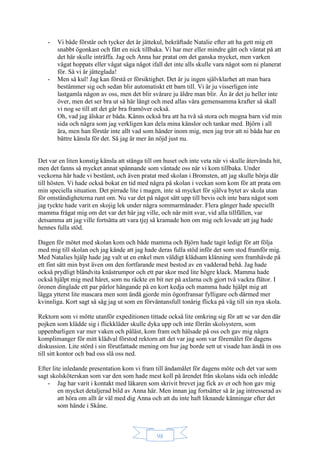98
- Vi både förstår och tycker det är jättekul, bekräftade Natalie efter att ha gett mig ett
snabbt ögonkast och fått en nick tillbaka. Vi har mer eller mindre gått och väntat på att
det här skulle inträffa. Jag och Anna har pratat om det ganska mycket, men varken
vågat hoppats eller vågat säga något ifall det inte alls skulle vara något som ni planerat
för. Så vi är jätteglada!
- Men så kul! Jag kan förstå er försiktighet. Det är ju ingen självklarhet att man bara
bestämmer sig och sedan blir automatiskt ett barn till. Vi är ju visserligen inte
lastgamla någon av oss, men det blir svårare ju äldre man blir. Än är det ju heller inte
över, men det ser bra ut så här långt och med allas våra gemensamma krafter så skall
vi nog se till att det går bra framöver också.
Oh, vad jag älskar er båda. Känns också bra att ha två så stora och mogna barn vid min
sida och några som jag verkligen kan dela mina känslor och tankar med. Björn i all
ära, men han förstår inte allt vad som händer inom mig, men jag tror att ni båda har en
bättre känsla för det. Så jag är mer än nöjd just nu.
Det var en liten konstig känsla att stänga till om huset och inte veta när vi skulle återvända hit,
men det fanns så mycket annat spännande som väntade oss när vi kom tillbaka. Under
veckorna här hade vi bestämt, och även pratat med skolan i Bromsten, att jag skulle börja där
till hösten. Vi hade också bokat en tid med några på skolan i veckan som kom för att prata om
min speciella situation. Det pirrade lite i magen, inte så mycket för själva bytet av skola utan
för omständigheterna runt om. Nu var det på något sätt upp till bevis och inte bara något som
jag tyckte hade varit en skojig lek under några sommarmånader. Flera gånger hade speciellt
mamma frågat mig om det var det här jag ville, och när mitt svar, vid alla tillfällen, var
detsamma att jag ville fortsätta att vara tjej så kramade hon om mig och lovade att jag hade
hennes fulla stöd.
Dagen för mötet med skolan kom och både mamma och Björn hade tagit ledigt för att följa
med mig till skolan och jag kände att jag hade deras fulla stöd inför det som stod framför mig.
Med Natalies hjälp hade jag valt ut en enkel men väldigt klädsam klänning som framhävde på
ett fint sätt min byst även om den fortfarande mest bestod av en vadderad behå. Jag hade
också prydligt bländvita knästrumpor och ett par skor med lite högre klack. Mamma hade
också hjälpt mig med håret, som nu räckte en bit ner på axlarna och gjort två vackra flätor. I
öronen dinglade ett par pärlor hängande på en kort kedja och mamma hade hjälpt mig att
lägga ytterst lite mascara men som ändå gjorde min ögonfransar fylligare och därmed mer
kvinnliga. Kort sagt så såg jag ut som en förväntansfull tonårig flicka på väg till sin nya skola.
Rektorn som vi mötte utanför expeditionen tittade också lite omkring sig för att se var den där
pojken som klädde sig i flickkläder skulle dyka upp och inte förrän skolsystern, som
uppenbarligen var mer vaken och påläst, kom fram och hälsade på oss och gav mig några
komplimanger för mitt klädval förstod rektorn att det var jag som var föremålet för dagens
diskussion. Lite störd i sin förutfattade mening om hur jag borde sett ut visade han ändå in oss
till sitt kontor och bad oss slå oss ned.
Efter lite inledande presentation kom vi fram till ändamålet för dagens möte och det var som
sagt skolsköterskan som var den som hade mest koll på ärendet från skolans sida och inledde
- Jag har varit i kontakt med läkaren som skrivit brevet jag fick av er och hon gav mig
en mycket detaljerad bild av Anna här. Men innan jag fortsätter så är jag intresserad av
att höra om allt är väl med dig Anna och att du inte haft liknande känningar efter det
som hände i Skåne.
 