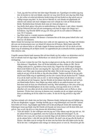 99
- Tack, jag mår bra och har inte känt något liknande sen. Egentligen så märkte jag nog
inte så mycket av det som hände, utan det var nog värst för de som såg mig falla ihop.
- Ja, det verkar så också på doktorns beskrivning och hon beskriver dig också som en
väldigt mogen ung dam. Ja, hon skriver faktiskt så, och riktade sitt påpekande till
rektorn som nästan satt med vidöppen mun och verkade ha svårt att förstå det han
hörde. Skolsköterskan fortsatte dock utan att vänta på något svar.
- Jag skulle dock gärna vilja göra en undersökning av dig innan vi går vidare i ärendet.
Jag har förberett allt inne på min mottagning som bara är några rum längre ner i
korridoren. Jag föreslår därför att jag och Anna går dit nu och sedan är tillbaka om
max 10-15 minuter.
- Jag följer med er, svarade mamma omedelbart
- Det går alldeles utmärkt. Då lämnar vi herrarna här så får dom prata fotboll eller vad
dom nu vill diskutera.
Björn tittade lite konstigt mot sköterskan men valde att inte opponera sig. På något sätt kändes
det som om kommentaren mer var riktad till rektorn än till honom. Björn hade också fått
känslan av att rektorn helst av allt hade sluppit få denna speciella elev till sin skola och det
fanns nog all anledning till att Björn skulle var uppmärksam på eventuella kritiska synpunkter
från rektorns sida.
Ungefär samma känsla hade mamma fått och hon kände sig lite osäker var sköterskan stod så
hon avvaktade med att säga något. Sköterskan var också tyst tills vi kom in på hennes
mottagning.
- Ja, nu kan vi prata lite mer fritt. Jag ska ta några prover på dig, det är efter önskemål
från doktorn i Ängelholm. Hon vill få det bekräftat att dina värden är OK. Det är
väldigt enkla prover, jag behöver bara sticka dig i fingret lite och få några droppar
blod så det behöver du inte vara ängslig för. Jag tycker att du träffat på en riktigt bra
doktor som följer upp sin patient på det här sättet. Det är det ena jag vill göra. Det
andra är att jag vill att du klär av dig alla dina kläder. Tanken med det är att jag själv
skall kunna bilda mig en uppfattning om hur din vistelse här på skolan kan bli. Tanken
är ju att du skall vara här som en elev av det kvinnliga könet och då måste vi också
vara säkra på att det fungerar. Jag har förstått att du känner dig bekväm med att byta
om bland andra flickor, men frågan jag måste ställa är om andra kommer att vara
bekväma med att byta om tillsammans med dig. Med anledning av ditt yttre så har jag
inga som helst betänkligheter att du talar sanning, men jag måste även se till din
säkerhet och vara säker på att du också kommer att betraktas som en flicka av dina
kamrater. Flickor kan vara nog så dumma mot varandra om de ser något som kan ge
dom en anledning att få lite makt över andra. Är det ok för dig att klä av dig inför
mig?
Jag bara nickade och vände inte ens bort mig. Mamma tittade vänligt på mig och hjälpte mig
att dra ner dragkedjan i ryggen. Smidigt skalade jag av mig klänningen och stod där i nästan
bara behå och trosor. Jag knäppte upp behån och la den prydligt på stolen där mamma lagt
klänningen innan jag böjde mig lätt framåt och hasade ner mina trosor och lät dom falla mot
golvet. Jag var på väg att ta av mig skorna när sköterskan svarade
- Tack det räcker! Är det verkligen sant det jag ser? Eller rättare sagt det jag inte ser. Att
du saknar bröst är ju uppenbart, men hur lyckas du dölja ditt könsorgan? Ja, du
behöver inte svara, det var bara en retorisk fråga och du behöver heller inte vara orolig
att du saknar bröst, i alla fall inte det här läsåret. Du skall veta att jag ofta får besök av
flickor i din ålder som är oroliga för att dom inte har bröst fast alla andra tycks ha det.
Så är det inte i verkligheten utan många ser nästan precis ut som du. Dessutom gör din
 