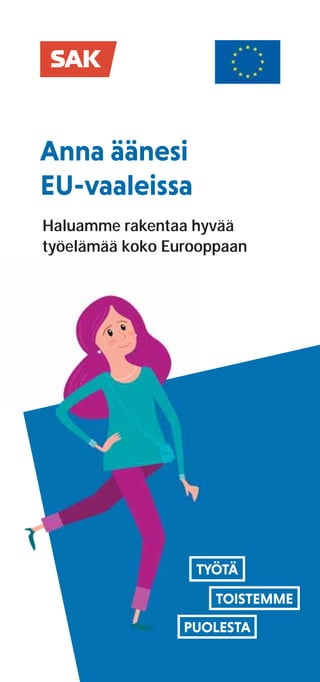 Anna äänesi
EU-vaaleissa
Haluamme rakentaa hyvää
työelämää koko Eurooppaan
Miksi minun
pitäisi äänestää
eurovaaleissa?
Suomen Ammattiliittojen Keskus-
järjestö SAK on 17 ammattiliittoa
edustava palkansaajajärjestö.
Liittojen kautta jäseninämme on
noin 900 000 eri alojen työntekijää,
työnhakijaa, opiskelijaa ja eläkeläistä
– eli noin joka kuudes suomalainen.
Osallistumme työelämän
kehittämiseen ja vaikutamme
lainsäädäntötyössä.
Oikeus turvattuihin työsuhteisiin
kaikille työntekijöille. EU:n on puututtava
lainsäädännöllä nollatuntisopimusten ja
keikkatyön epäkohtiin.
Eurooppalainen yritysvastuulaki
varmistaa, että yritykset kantavat
vastuunsa toimintansa ihmisoikeus-
vaikutuksista. Yritysvastuulaista
hyötyvät erityisesti ne yritykset, jotka
jo nyt toimivat asiallisesti.
Yhtiöverojen eurooppalainen
vähimmäistaso pysäyttää kierteen,
jossa valtiot kilpailevat yritysten suo-
siosta julkista taloutta heikentävillä
veronalennuksilla. Yhdessä sovitut yhtiö-
verotuksen perusteet auttavat kaikkia EU-
maita uudistamaan verotustaan entistä
oikeudenmukaisemmaksi.
EU:n neuvottelemiin kauppasopimuksiin
on kirjattava, että jatkuvat perus-
oikeusrikkomukset johtavat kauppa-
etujen menetykseen. Globaalin kil-
pailun on perustuttava osaamiseen,
ei työntekijöiden oikeuksia rikkovaan
polkumyyntiin.
Kun annat äänesi ehdokkaalle, joka
edustaa sinua parhaiten, vaikutat
siihen, että EU:ssa tehtävät päätökset
vastaavat arvojasi. Vaikka EU tuntuu
suomalaisessa arjessa kaukaiselta,
on sen tekemillä päätöksillä yllättä-
vän paljon vaikutusta elämäämme.
• EU-vaaleissa äänestät
26. toukokuuta 2019.
• Ennakkoäänestys kotimaassa:
15.-21. toukokuuta.
• Ennakkoäänestys ulkomailla:
15.-18. toukokuuta.
Mikä on SAK?
SAK:n tavoitteita
eurooppalaisiksi
uudistuksiksi
Lue lisää SAK:n näkemyksistä
www.sak.ﬁ/
euvaalit
EUvaalit
 