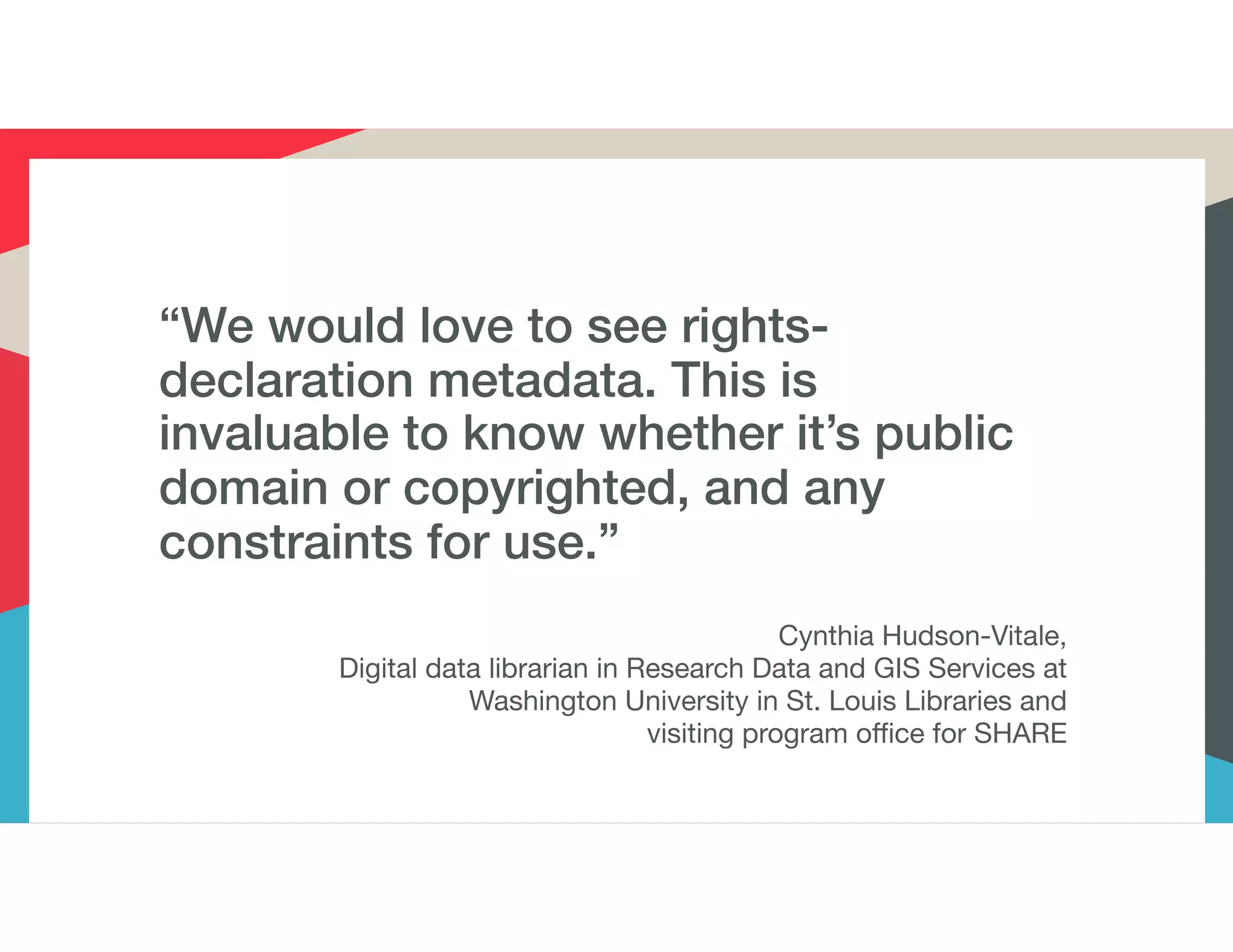 “We would love to see rights-
declaration metadata. This is
invaluable to know whether it’s public
domain or copyrighted, and any
constraints for use.”
Cynthia Hudson-Vitale,
Digital data librarian in Research Data and GIS Services at
Washington University in St. Louis Libraries and
visiting program office for SHARE