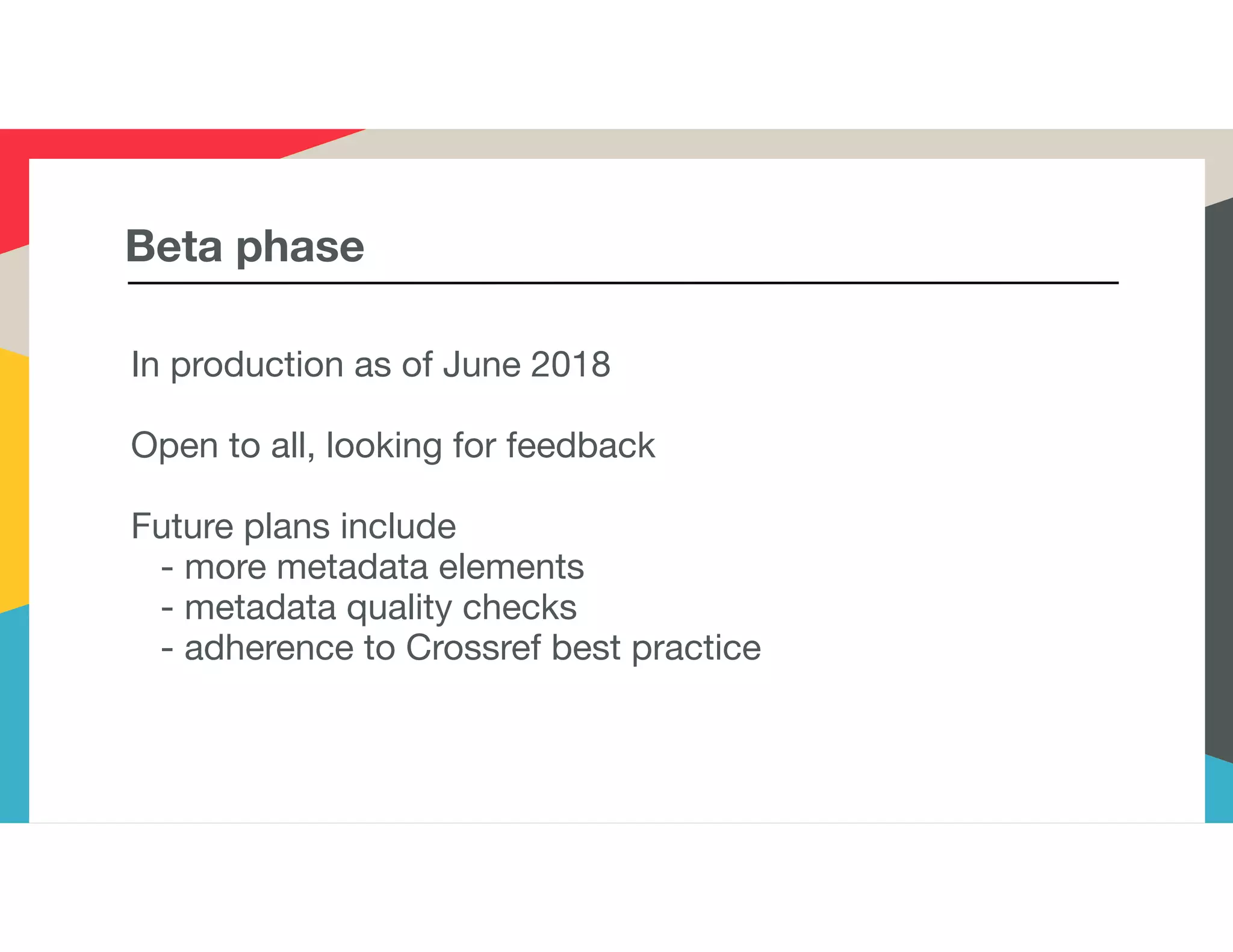 Beta phase
In production as of June 2018
Open to all, looking for feedback
Future plans include
- more metadata elements
- metadata quality checks
- adherence to Crossref best practice