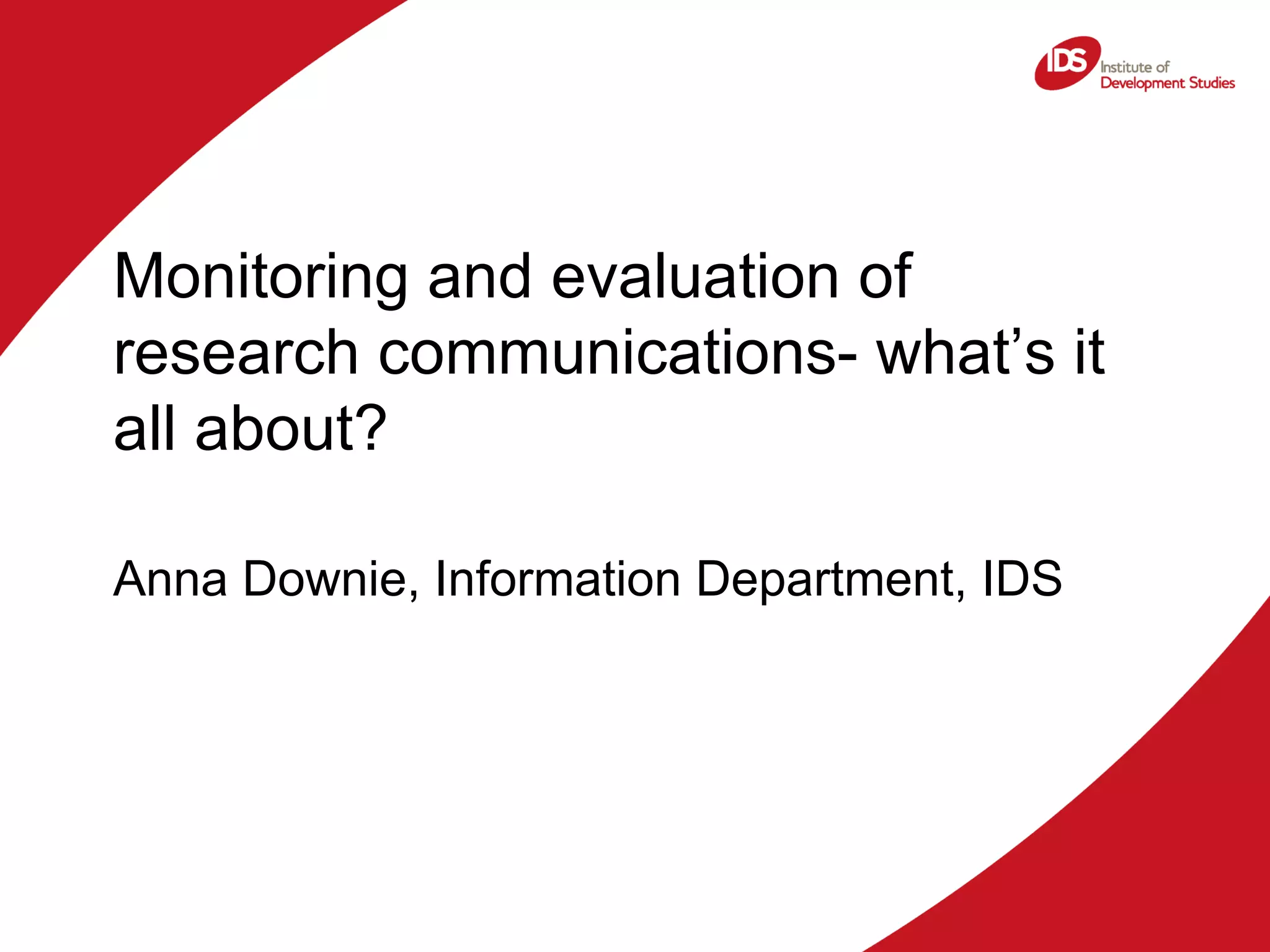 Monitoring and evaluation of research communications- what’s it all about? Anna Downie, Information Department, IDS 