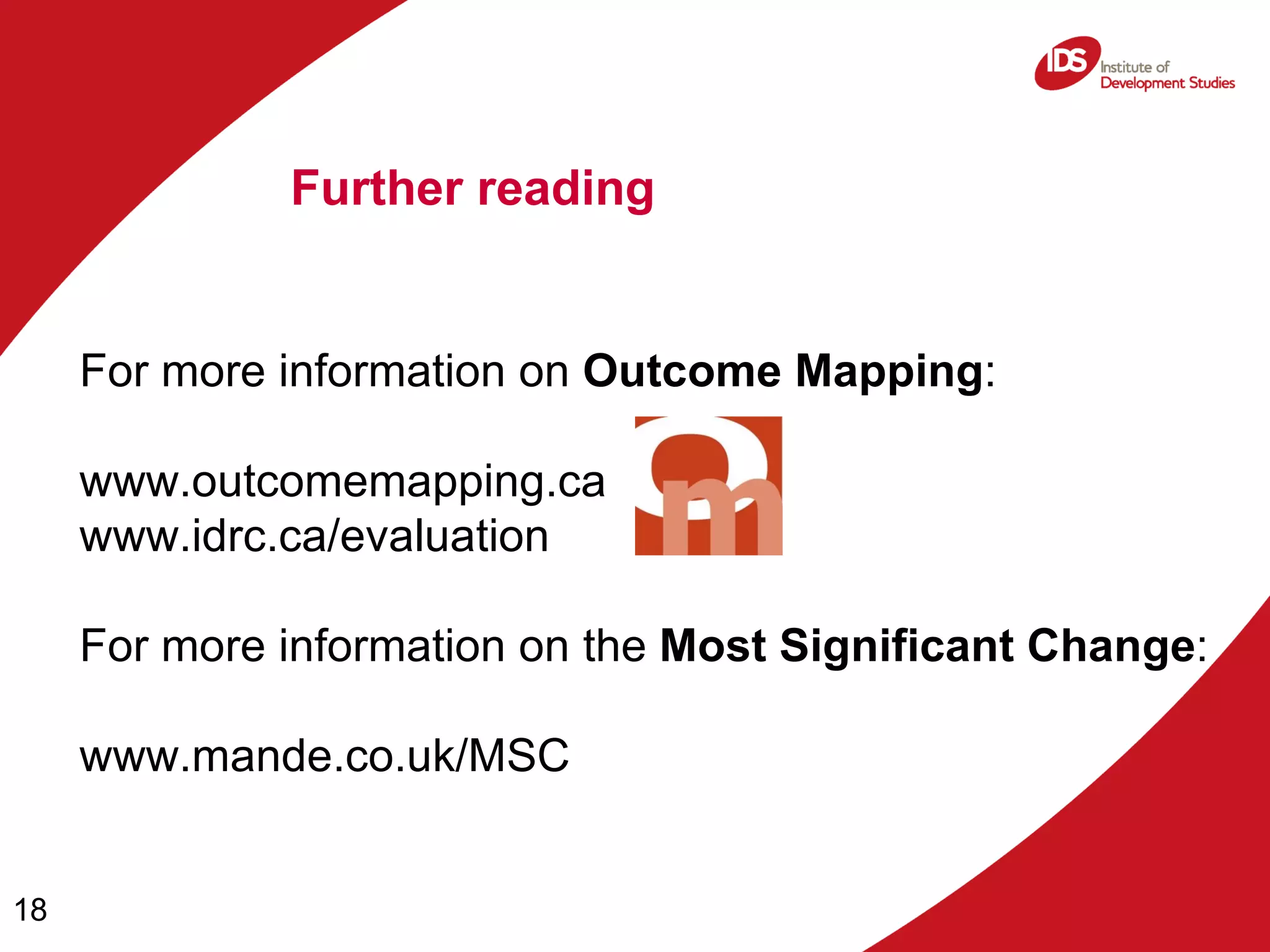 For more information on  Outcome Mapping : www.outcomemapping.ca   www.idrc.ca/evaluation For more information on the  Most Significant Change :  www.mande.co.uk/MSC Further reading 