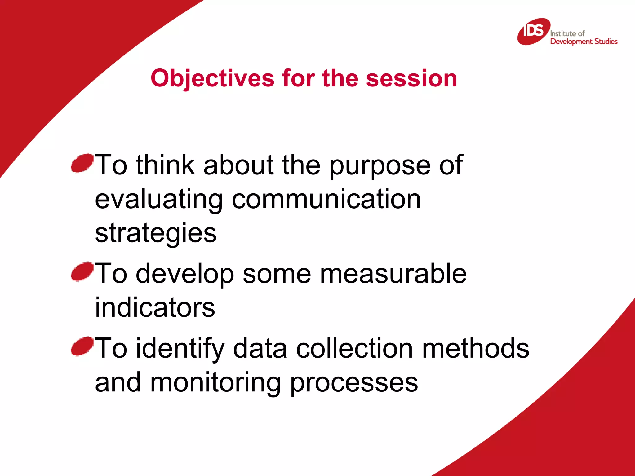 Objectives for the session To think about the purpose of evaluating communication strategies To develop some measurable indicators To identify data collection methods and monitoring processes 