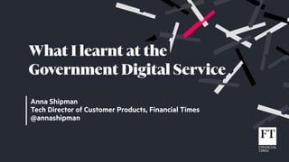 Anna Shipman
Tech Director of Customer Products, Financial Times
@annashipman
What I learnt at the
Government Digital Service
 
