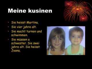 Meine kusinen Sie heisst Martina.  Sie vier jahre alt.  Sie macht turnen und schwimmen. Sie müssen a schwester. Sie swei jahre alt. Sie heisst Joana. 