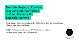 From Non-Paying to Premium:
Predicting User Conversion
in Video Games with
Ensemble Learning
Anna Guitart, Shi Hui Tan, Ana Fernández del Río, Pei Pei Chen and África Periáñez
Yokozuna Data, a Keywords Studio
The 2019 Workshop on User Experience of Artificial Intelligence in Games
FGD 2019 San Luis Obispo, CA | 26th August 2019
A KEYWORDS STUDIO
YOKOZUNAdata
 