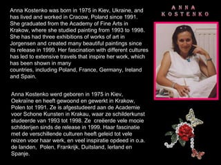 Anna Kostenko was born in 1975 in Kiev, Ukraine, and has lived and worked in Cracow, Poland since 1991. She graduated from the Academy of Fine Arts in Krakow, where she studied painting from 1993 to 1998. She has had three exhibitions of works of art in Jorgensen and created many beautiful paintings since its release in 1999. Her fascination with different cultures has led to extensive travels that inspire her work, which has been shown in many countries, including Poland, France, Germany, Ireland and Spain. Anna Kostenko werd geboren in 1975 in Kiev, Oekraïne en heeft gewoond en gewerkt in Krakow, Polen tot 1991. Ze is afgestudeerd aan de Academie voor Schone Kunsten in Krakau, waar ze schilderkunst studeerde van 1993 tot 1998. Ze  creëerde vele mooie schilderijen sinds de release in 1999. Haar fascinatie met de verschillende culturen heeft geleid tot vele reizen voor haar werk, en veel inspiratie opdeed in o.a. de landen,  Polen, Frankrijk, Duitsland, Ierland en Spanje. 