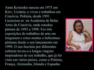 Anna Kostenko nasceu em 1975 em
Kiev, Ucrânia, e viveu e trabalhou em
Cracóvia, Polónia, desde 1991.
Licenciou-se na Academia de Belas
Artes de Cracóvia, onde estudou
pintura de 1993 a 1998. Fez três
exposições de trabalhos de arte em
Jorgensen e criou muitas e belíssimas
pinturas desde o seu lançamento em
1999. O seu fascínio por diferentes
culturas levou-a a longas viagens
inspiradoras do seu trabalho, que já foi
visto em vários países, como a Polónia,
França, Alemanha, Irlanda e Espanha.
 
