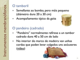 Instrumentosmembranófonos O tamboril
!  Semellante ao bombo, pero máis pequeno
(diámetro duns 20 a 30!cm)
!  Acompañamento típico da gaita
O pandeiro (cadrado)
!  “Pandeiro” normalmente refírese a un tambor
cadrado duns 40 a 50!cm de lado
!  No interior do marco de madeira van unhas
cordas que poden levar colgados uns axóuxeres
(vídeo)
10
 