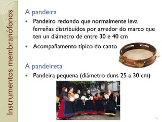 Instrumentosmembranófonos A pandeira
!  Pandeiro redondo que normalmente leva
ferreñas distribuídos por arredor do marco que
ten un diámetro de entre 30 e 40!cm
!  Acompañamento típico do canto
A pandeireta
!  Pandeira pequena (diámetro duns 25 a 30!cm)
11
 