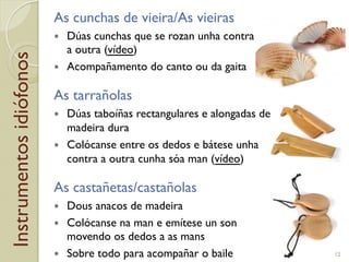 Instrumentosidiófonos As cunchas de vieira/As vieiras
!  Dúas cunchas que se rozan unha contra
a outra (vídeo)
!  Acompañamento do canto ou da gaita
As tarrañolas
!  Dúas taboíñas rectangulares e alongadas de
madeira dura
!  Colócanse entre os dedos e bátese unha
contra a outra cunha sóa man (vídeo)
As castañetas/castañolas
!  Dous anacos de madeira
!  Colócanse na man e emítese un son
movendo os dedos a as mans
!  Sobre todo para acompañar o baile 12
 