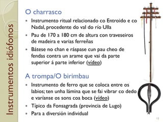 Instrumentosidiófonos O charrasco
!  Instrumento ritual relacionado co Entroido e co
Nadal, procedente do val do río Ulla
!  Pau de 170 a 180!cm de altura con traveseiros
de madeira e varias ferreñas
!  Bátese no chan e ráspase cun pau cheo de
fendas contra un arame que vai da parte
superior á parte inferior (vídeo)
A trompa/O birimbau
!  Instrumento de ferro que se coloca entre os
labios; ten unha lámina que se fai vibrar co dedo
e varíanse os sons coa boca (vídeo)
!  Típico da Fonsagrada (provincia de Lugo)
!  Para a diversión individual
13
 