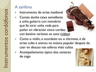 Instrumentoscordófonos A zanfona
!  Instrumento de orixe medieval
!  Consta dunha caixa semellante
a unha guitarra cun manubrio
que fai xirar unha roda para
poñer en vibración cinco cordas;
con botóns varíanse os sons (vídeo)
!  Como o violín, o acordeón ou o clarinete, é de
orixe culta e entrou na música popular despois de
caer en desuso nas esferas máis cultas
!  Acompañamento típico dos cantares
de cego
14
 