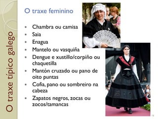 Otraxetípicogalego O traxe feminino
!  Chambra ou camisa
!  Saia
!  Enagua
!  Mantelo ou vasquiña
!  Dengue e xustillo/corpiño ou
chaquetilla
!  Mantón cruzado ou pano de
oito puntas
!  Cofia, pano ou sombreiro na
cabeza
!  Zapatos negros, zocas ou
zocos/tamancas
16
 