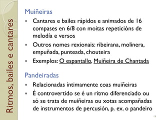 Ritmos,bailesecantares Muiñeiras
!  Cantares e bailes rápidos e animados de 16
compases en 6/8 con moitas repeticións de
melodía e versos
!  Outros nomes rexionais: ribeirana, molinera,
empuñada, punteada, chouteira
!  Exemplos: O espantallo, Muiñeira de Chantada
Pandeiradas
!  Relacionadas íntimamente coas muiñeiras
!  É controvertido se é un ritmo diferenciado ou
só se trata de muiñeiras ou xotas acompañadas
de instrumentos de percusión, p.!ex. o pandeiro
19
 